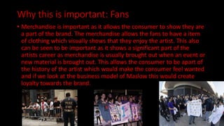 Why this is important: Fans
• Merchandise is important as it allows the consumer to show they are
a part of the brand. The merchandise allows the fans to have a item
of clothing which visually shows that they enjoy the artist. This also
can be seen to be important as it shows a significant part of the
artists career as merchandise is usually brought out when an event or
new material is brought out. This allows the consumer to be apart of
the history of the artist which would make the consumer feel wanted
and if we look at the business model of Maslow this would create
loyalty towards the brand.
 