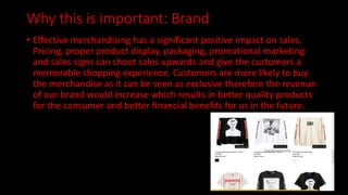 Why this is important: Brand
• Effective merchandising has a significant positive impact on sales.
Pricing, proper product display, packaging, promotional marketing
and sales signs can shoot sales upwards and give the customers a
memorable shopping experience. Customers are more likely to buy
the merchandise as it can be seen as exclusive therefore the revenue
of our brand would increase which results in better quality products
for the consumer and better financial benefits for us in the future.
 