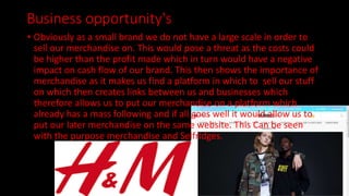 Business opportunity's
• Obviously as a small brand we do not have a large scale in order to
sell our merchandise on. This would pose a threat as the costs could
be higher than the profit made which in turn would have a negative
impact on cash flow of our brand. This then shows the importance of
merchandise as it makes us find a platform in which to sell our stuff
on which then creates links between us and businesses which
therefore allows us to put our merchandise on a platform which
already has a mass following and if all goes well it would allow us to
put our later merchandise on the same website. This Can be seen
with the purpose merchandise and Selfridges.
 