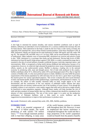 International Journal of Research & Review (www.gkpublication.in) 96
Vol.3; Issue: 2; February 2016
International Journal of Research and Review
www.gkpublication.in E-ISSN: 2349-9788; P-ISSN: 2454-2237
Review Article
Importance of Milk
Anil Batta
Professor, Dept. of Medical Biochemistry, Baba Farid University of Health Sciences/GGS Medical College,
Faridkot Punjab, India.
Received: 31/01/2016 Revised: 05/02/2016 Accepted: 06/02/2016
ABSTRACT
A diet high in saturated fat content, heredity, and various metabolic conditions such as type II
diabetes, influences an individual’s level of cholesterol. It’s a serious condition that increases the risk
for heart disease. Most cholesterol in the body is made by the liver from a wide variety of foods, but
especially from saturated fats, such as those found in animal products. It has been classified to LDL &
HDL cholesterol. Ideally one should aim for total cholesterol of under 200 mg/dL and LDL under 100
mg/ dL. The optimal LDL and HDL ratio is 4:1 (or less). HDL can be raised naturally without the use
of medications. Other authentic ways of increasing HDL cholesterol are exercise and selective foods
in diet. “HDL cholesterol is a scavenger that cleans up bad cholesterol. Having high levels of HDL
cholesterol (at least 60 mg/dL) helps protect against CAD. Milk is a widely consumed beverage that is
essential to the diet of several millions of people worldwide because it provides important macro- and
micronutrients. Milk is recognized as being useful during childhood and adolescence because of its
composition; however, its relatively high saturated fat proportion raises issues of potential detrimental
effects, namely on the cardiovascular system. Buffalo is playing a leading role in the national
economy by producing milk, meat and draught power. Out of total milk produced in the country,
buffalo contributes about 56 %, followed by cattle (34%) and sheep/goat/camel (9%). Due to high fat
contents of buffalo milk, it is the most preferred species in India. Buffaloes not only fulfill the protein
requirements of the human population by milk and meat, but are also have a great share in providing
the traction power for various agricultural purposes. This review evaluates the most recent literature
on dairy and human health, framed within epidemiologic, experimental, and biochemical evidence. As
an example, the effects of milk (notably skimmed milk) on body weight appear to be well
documented, and the conclusions of the vast majority of published studies indicate that dairy
consumption does not increase cardiovascular risk or the incidence of some cancers. Even though the
available evidence is not conclusive, some studies suggest that milk and its derivatives might actually
be beneficial to some population segments. Although future studies will help elucidate the role of
milk and dairy products in human health, their use within a balanced diet should be considered in the
absence of clear contraindications. The aim of this review paper is to point out the production
performance of Pakistani buffaloes with a little touch to exotic buffaloes and the
suggestions/recommendations to improve their performance to produce more.
Key words: Cholesterol, milk, saturated fatty acids, LDL, HDL, Buffalo, problems.
INTRODUCTION
Milk is an essential component of
the diet of ~6 billion people. The world
production of milk reaches 730 million
tons/y. [1, 2]
Even though mammals produce
milk to feed their offspring, in many areas
of the world humans continue to consume
milk throughout their life. However, it must
be emphasized that lactose intolerance is
widespread throughout the world and that a
large proportion of the world’s population
would not benefit from the putative benefits
 