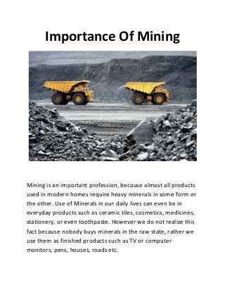 Importance Of Mining
Mining is an important profession, because almost all products
used in modern homes require heavy minerals in some form or
the other. Use of Minerals in our daily lives can even be in
everyday products such as ceramic tiles, cosmetics, medicines,
stationery, or even toothpaste. However we do not realize this
fact because nobody buys minerals in the raw state, rather we
use them as finished products such as TV or computer
monitors, pens, houses, roads etc.
 