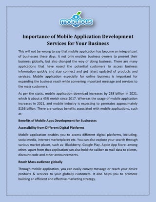 Importance of Mobile Application Development
Services for Your Business
This will not be wrong to say that mobile application has become an integral part
of businesses these days. It not only enables business owners to present their
business globally, but also changed the way of doing business. There are many
applications that have eased the potential customers to access business
information quickly and stay connect and get latest updated of products and
services. Mobile application especially for online business is important for
expanding the business reach while convening important message and services to
the mass customers.
As per the static, mobile application download increases by 258 billion in 2021,
which is about a 45% enrich since 2017. Whereas the usage of mobile application
increases in 2021, and mobile industry is expecting to generates approximately
$156 billion. There are various benefits associated with mobile applications, such
as-
Benefits of Mobile Apps Development for Businesses
Accessibility from Different Digital Platforms
Mobile application enables you to access different digital platforms, including,
social media, internet marketplaces etc. You can also explore your search through
various market places, such as- Blackberry, Google Play, Apple App Store, among
other. Apart from that application can also hold the caliber to mail data to clients,
discount code and other announcements.
Reach Mass audience globally
Through mobile application, you can easily convey message or reach your desire
products & services to your globally customers. It also helps you to promote
building an efficient and effective marketing strategy.
 