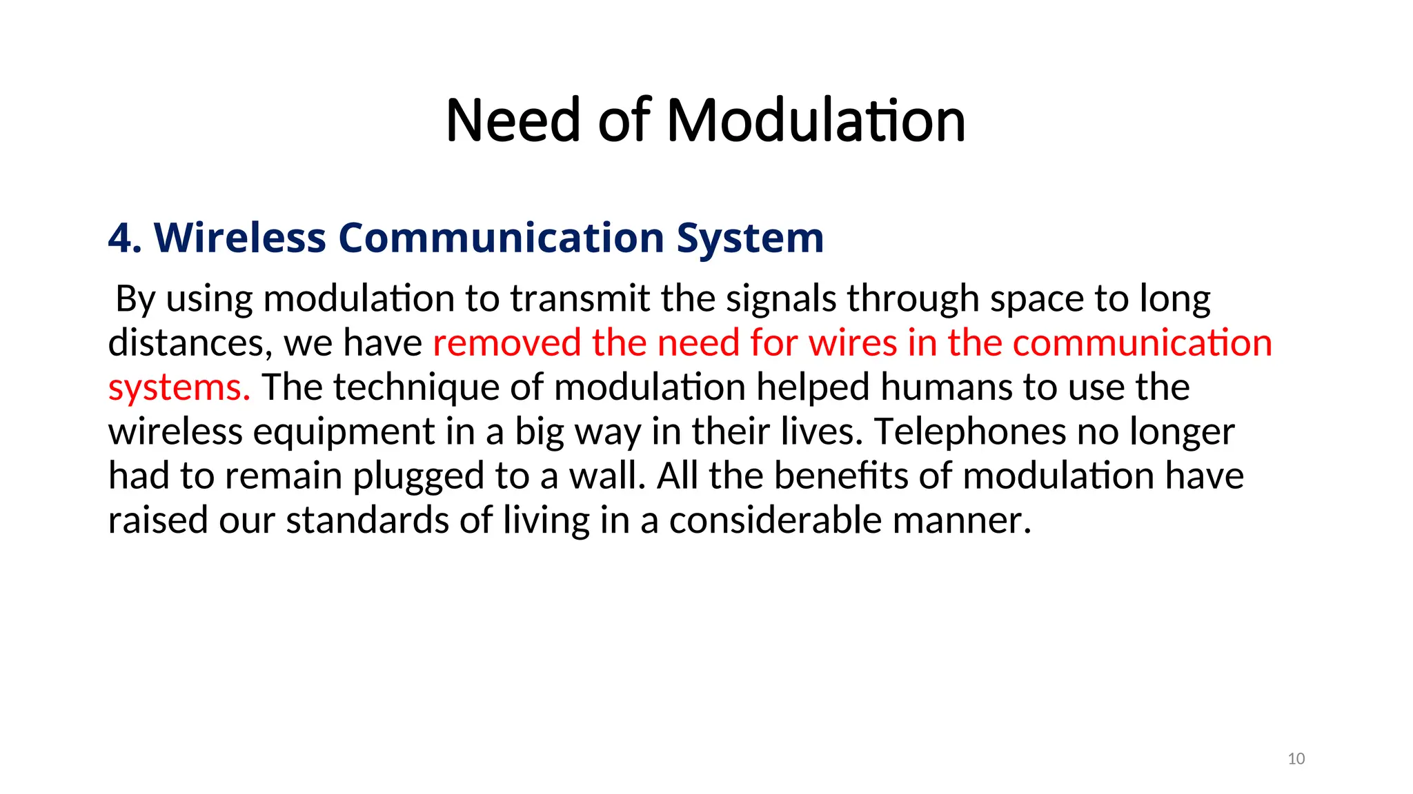 Need of Modulation
4. Wireless Communication System
By using modulation to transmit the signals through space to long
distances, we have removed the need for wires in the communication
systems. The technique of modulation helped humans to use the
wireless equipment in a big way in their lives. Telephones no longer
had to remain plugged to a wall. All the benefits of modulation have
raised our standards of living in a considerable manner.
10
 