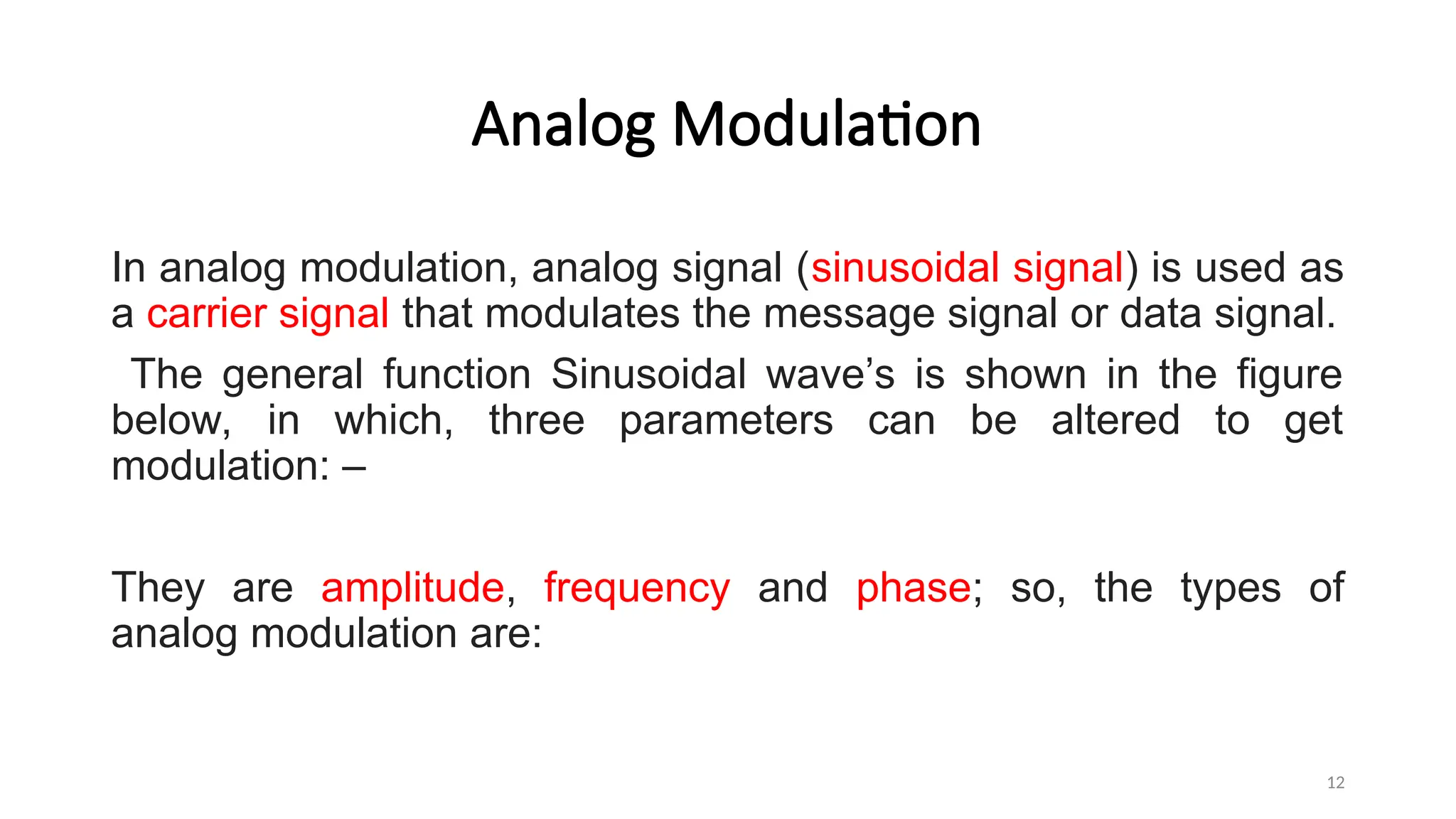 Analog Modulation
In analog modulation, analog signal (sinusoidal signal) is used as
a carrier signal that modulates the message signal or data signal.
The general function Sinusoidal wave’s is shown in the figure
below, in which, three parameters can be altered to get
modulation: –
They are amplitude, frequency and phase; so, the types of
analog modulation are:
12
 