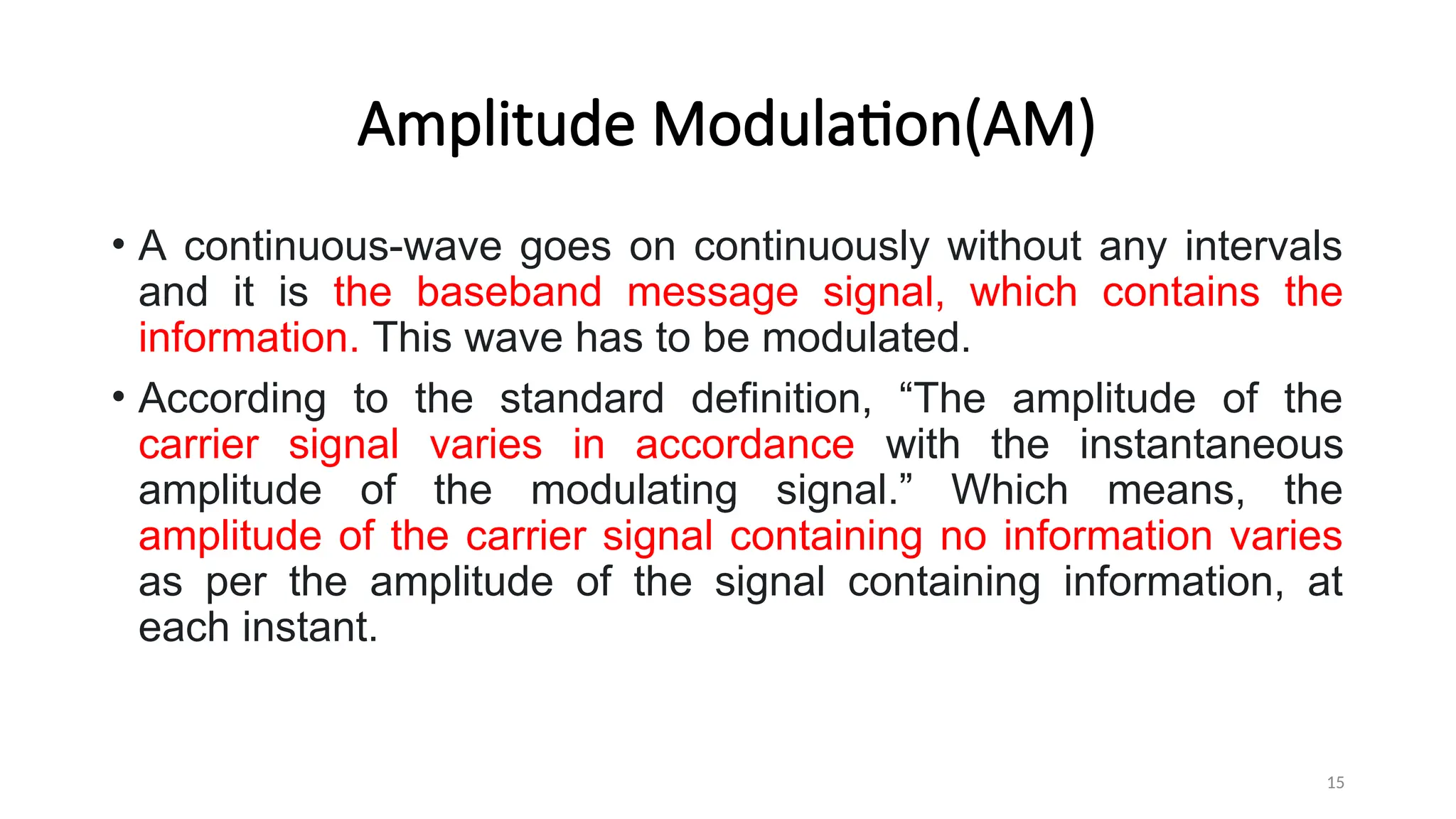Amplitude Modulation(AM)
• A continuous-wave goes on continuously without any intervals
and it is the baseband message signal, which contains the
information. This wave has to be modulated.
• According to the standard definition, “The amplitude of the
carrier signal varies in accordance with the instantaneous
amplitude of the modulating signal.” Which means, the
amplitude of the carrier signal containing no information varies
as per the amplitude of the signal containing information, at
each instant.
15
 