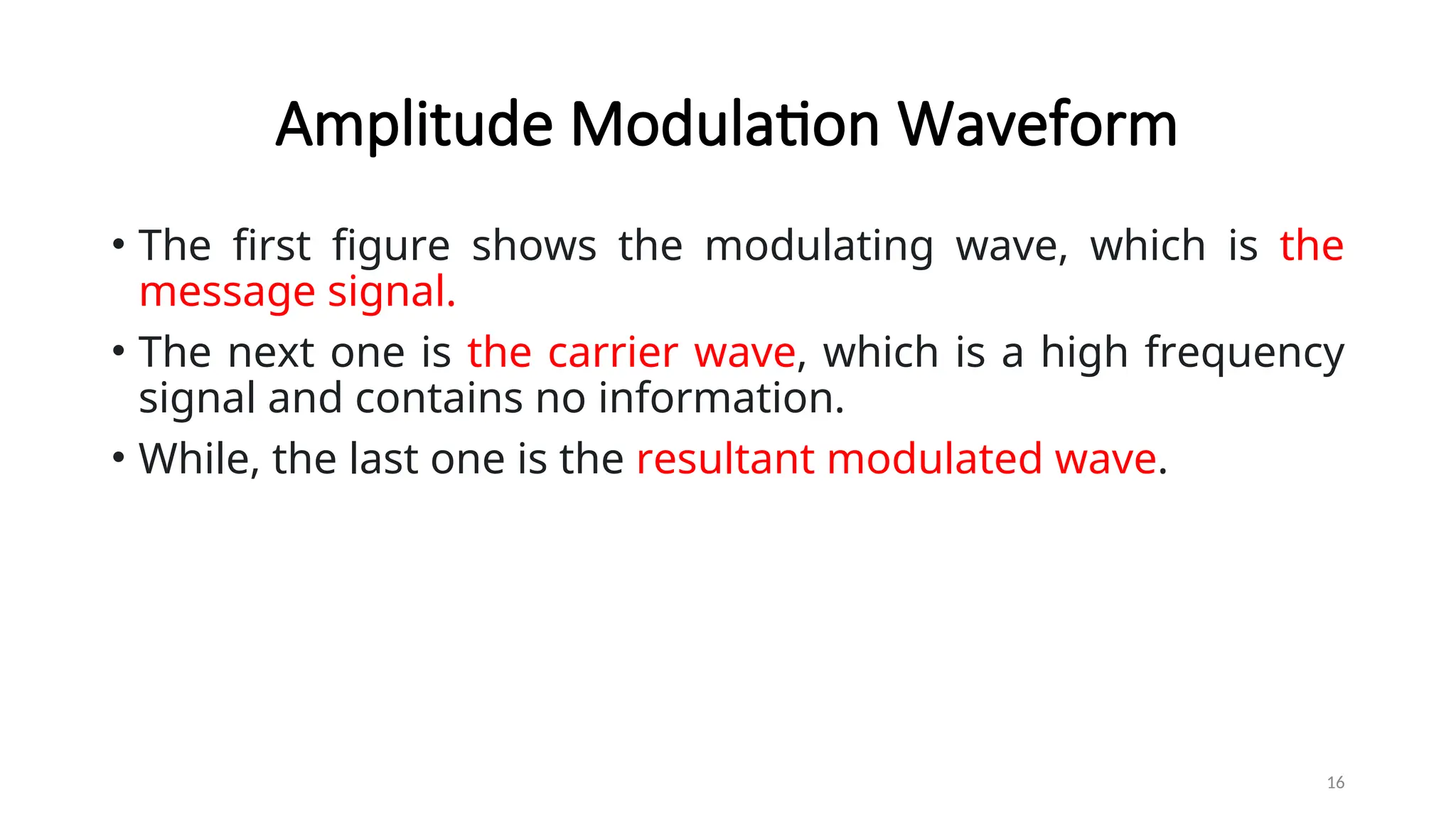 Amplitude Modulation Waveform
• The first figure shows the modulating wave, which is the
message signal.
• The next one is the carrier wave, which is a high frequency
signal and contains no information.
• While, the last one is the resultant modulated wave.
16
 