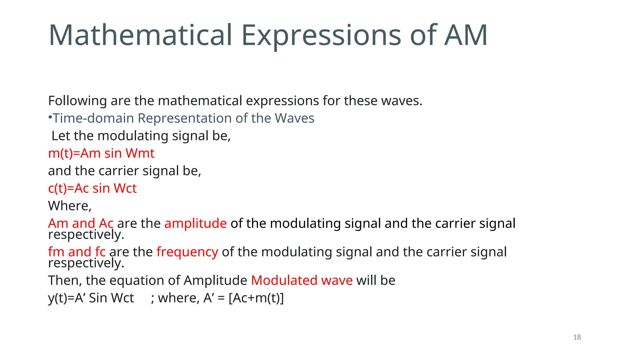 Mathematical Expressions of AM
Following are the mathematical expressions for these waves.
•Time-domain Representation of the Waves
Let the modulating signal be,
m(t)=Am sin ⁡
Wmt
and the carrier signal be,
c(t)=Ac sin⁡Wct
Where,
Am and Ac are the amplitude of the modulating signal and the carrier signal
respectively.
fm and fc are the frequency of the modulating signal and the carrier signal
respectively.
Then, the equation of Amplitude Modulated wave will be
y(t)=A’ Sin Wct ; where, A’ = [Ac+m(t)]
18
 