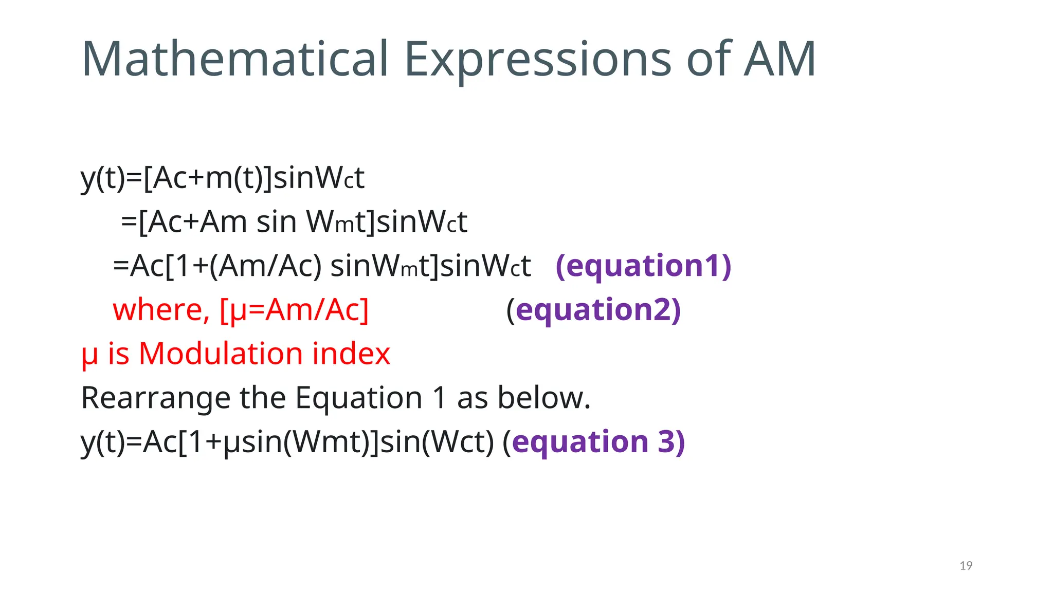 Mathematical Expressions of AM
y(t)=[Ac+m(t)]sin⁡
Wct
=[Ac+Am sin Wmt]sin⁡
Wct
=Ac[1+(Am/Ac) sinWmt]sin⁡
Wct (equation1)
where, [μ=Am/Ac] (equation2)
μ is Modulation index
Rearrange the Equation 1 as below.
y(t)=Ac[1+μsin⁡
(Wmt)]sin⁡
(Wct) (equation 3)
19
 