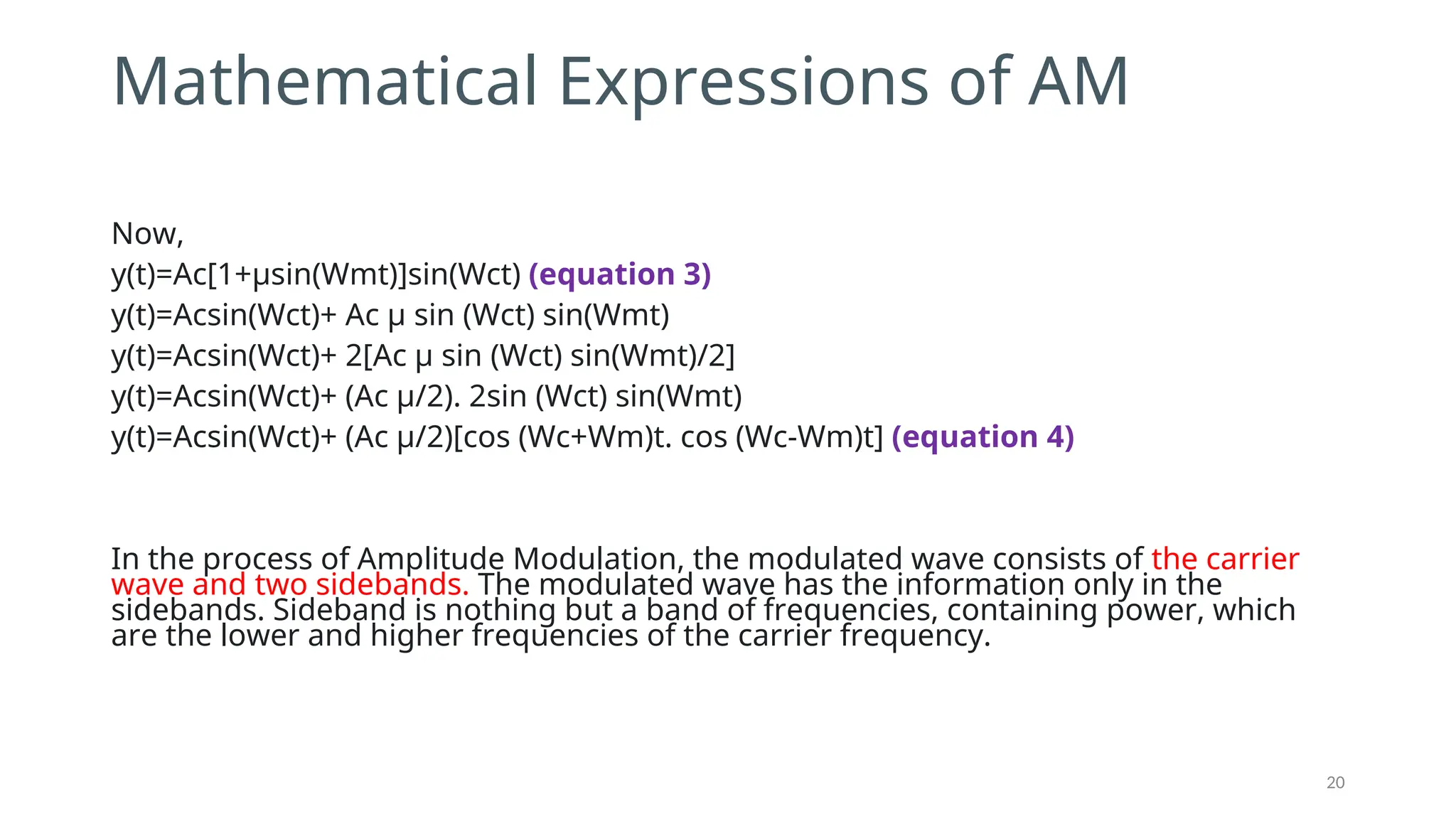 Mathematical Expressions of AM
Now,
y(t)=Ac[1+μsin⁡
(Wmt)]sin⁡
(Wct) (equation 3)
y(t)=Acsin⁡
(Wct)+ Ac μ sin⁡⁡
(Wct) sin(Wmt)
y(t)=Acsin⁡
(Wct)+ 2[Ac μ sin⁡⁡
(Wct) sin(Wmt)/2]
y(t)=Acsin⁡
(Wct)+ (Ac μ/2). 2sin⁡⁡
(Wct) sin(Wmt)
y(t)=Acsin⁡
(Wct)+ (Ac μ/2)[cos⁡⁡
(Wc+Wm)t. cos⁡⁡
(Wc-Wm)t] (equation 4)
In the process of Amplitude Modulation, the modulated wave consists of the carrier
wave and two sidebands. The modulated wave has the information only in the
sidebands. Sideband is nothing but a band of frequencies, containing power, which
are the lower and higher frequencies of the carrier frequency.
20
 