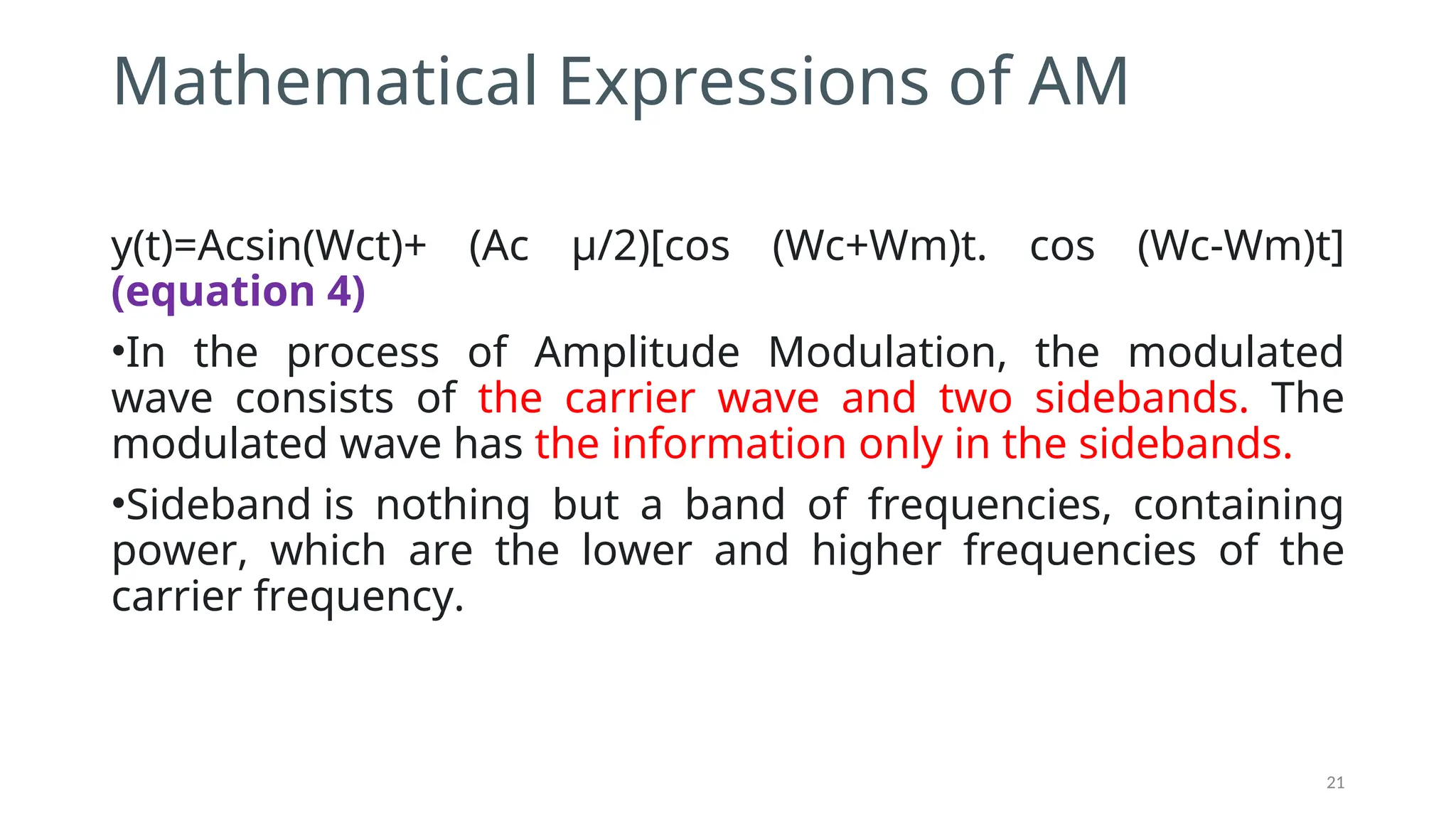 Mathematical Expressions of AM
y(t)=Acsin⁡
(Wct)+ (Ac μ/2)[cos⁡ ⁡
(Wc+Wm)t. cos⁡ ⁡
(Wc-Wm)t]
(equation 4)
•In the process of Amplitude Modulation, the modulated
wave consists of the carrier wave and two sidebands. The
modulated wave has the information only in the sidebands.
•Sideband is nothing but a band of frequencies, containing
power, which are the lower and higher frequencies of the
carrier frequency.
21
 