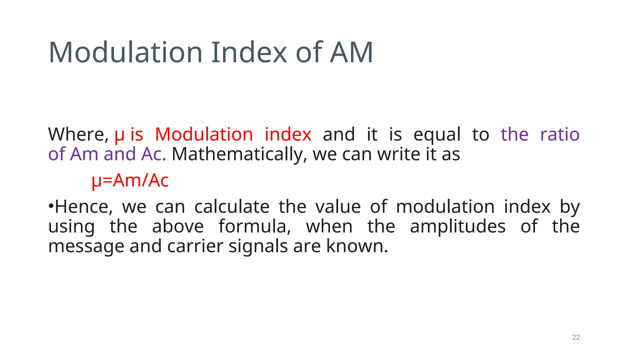 Modulation Index of AM
Where, μ is Modulation index and it is equal to the ratio
of Am and Ac. Mathematically, we can write it as
μ=Am/Ac
•Hence, we can calculate the value of modulation index by
using the above formula, when the amplitudes of the
message and carrier signals are known.
22
 