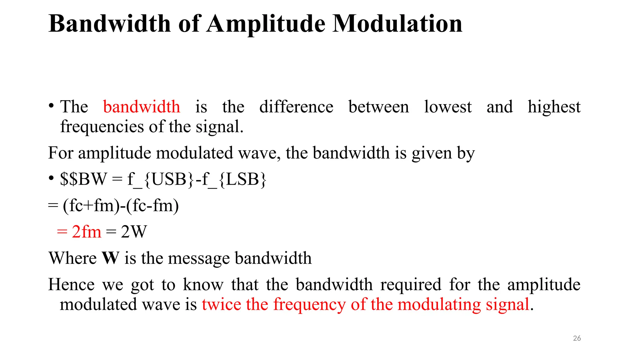 Bandwidth of Amplitude Modulation
• The bandwidth is the difference between lowest and highest
frequencies of the signal.
For amplitude modulated wave, the bandwidth is given by
• $$BW = f_{USB}-f_{LSB}
= (fc+fm)-(fc-fm)
= 2fm = 2W
Where W is the message bandwidth
Hence we got to know that the bandwidth required for the amplitude
modulated wave is twice the frequency of the modulating signal.
26
 