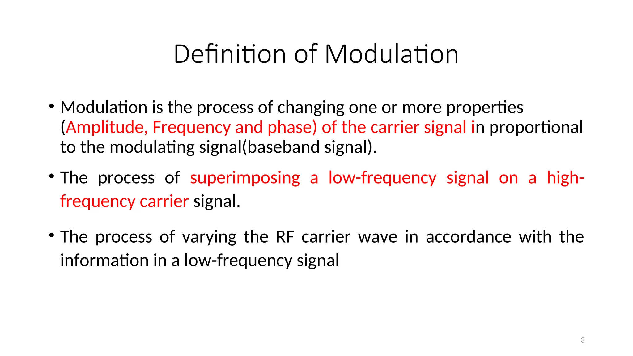 Definition of Modulation
• Modulation is the process of changing one or more properties
(Amplitude, Frequency and phase) of the carrier signal in proportional
to the modulating signal(baseband signal).
• The process of superimposing a low-frequency signal on a high-
frequency carrier signal.
• The process of varying the RF carrier wave in accordance with the
information in a low-frequency signal
3
 