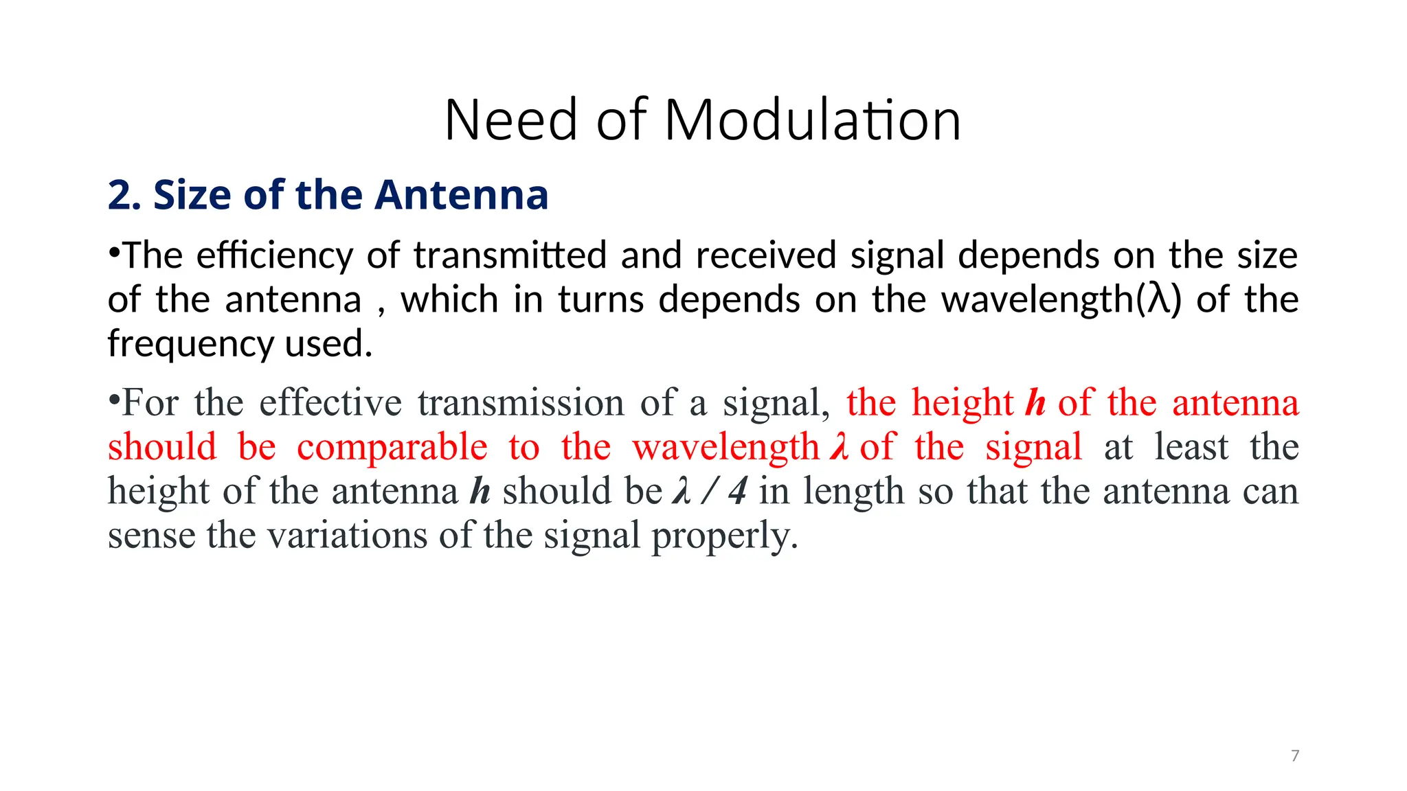 Need of Modulation
2. Size of the Antenna
•The efficiency of transmitted and received signal depends on the size
of the antenna , which in turns depends on the wavelength(λ) of the
frequency used.
•For the effective transmission of a signal, the height h of the antenna
should be comparable to the wavelength λ of the signal at least the
height of the antenna h should be λ / 4 in length so that the antenna can
sense the variations of the signal properly.
7
 