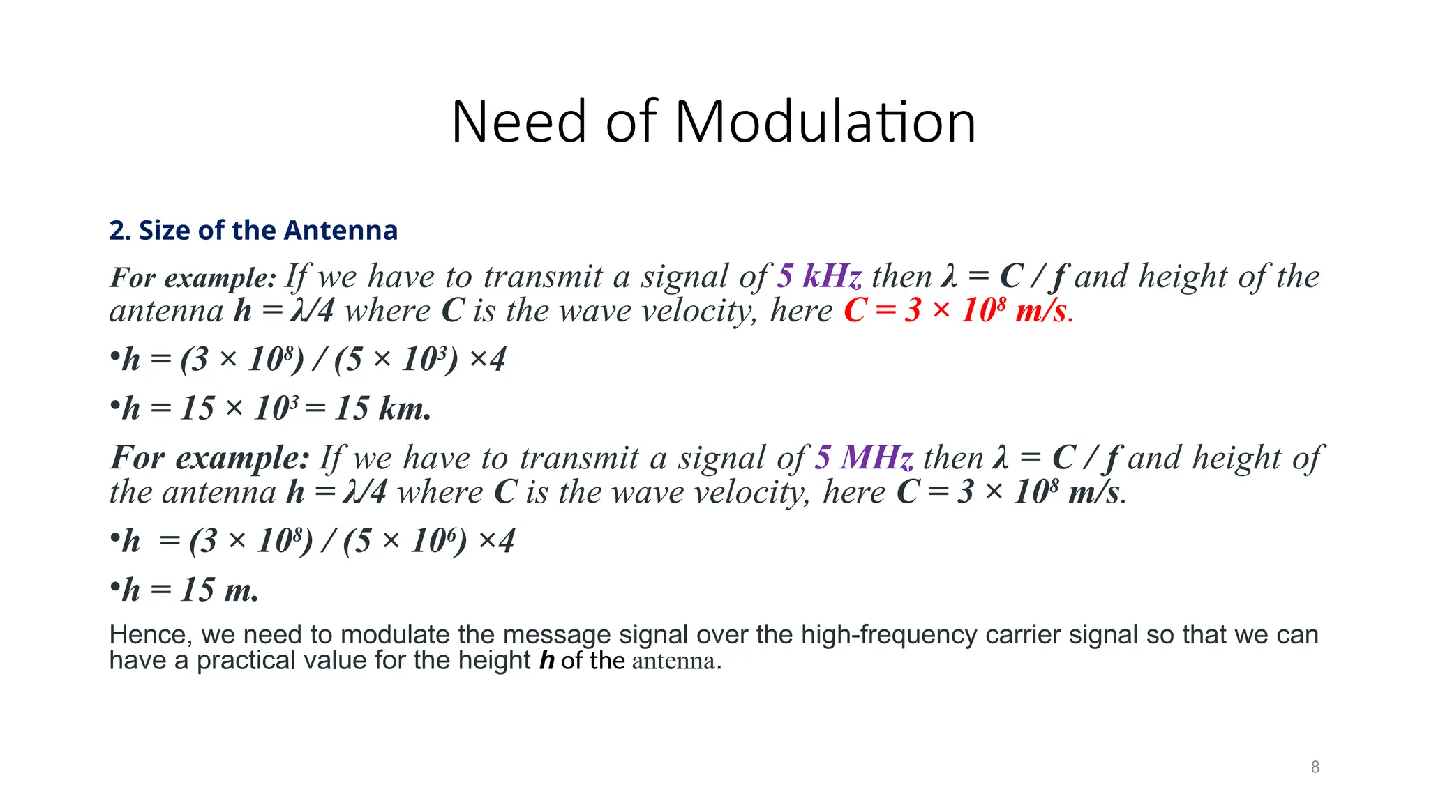Need of Modulation
2. Size of the Antenna
For example: If we have to transmit a signal of 5 kHz then λ = C / f and height of the
antenna h = λ/4 where C is the wave velocity, here C = 3 × 108
m/s.
•h = (3 × 108
) / (5 × 103
) ×4
•h = 15 × 103
= 15 km.
For example: If we have to transmit a signal of 5 MHz then λ = C / f and height of
the antenna h = λ/4 where C is the wave velocity, here C = 3 × 108
m/s.
•h = (3 × 108
) / (5 × 106
) ×4
•h = 15 m.
Hence, we need to modulate the message signal over the high-frequency carrier signal so that we can
have a practical value for the height h of the antenna.
8
 
