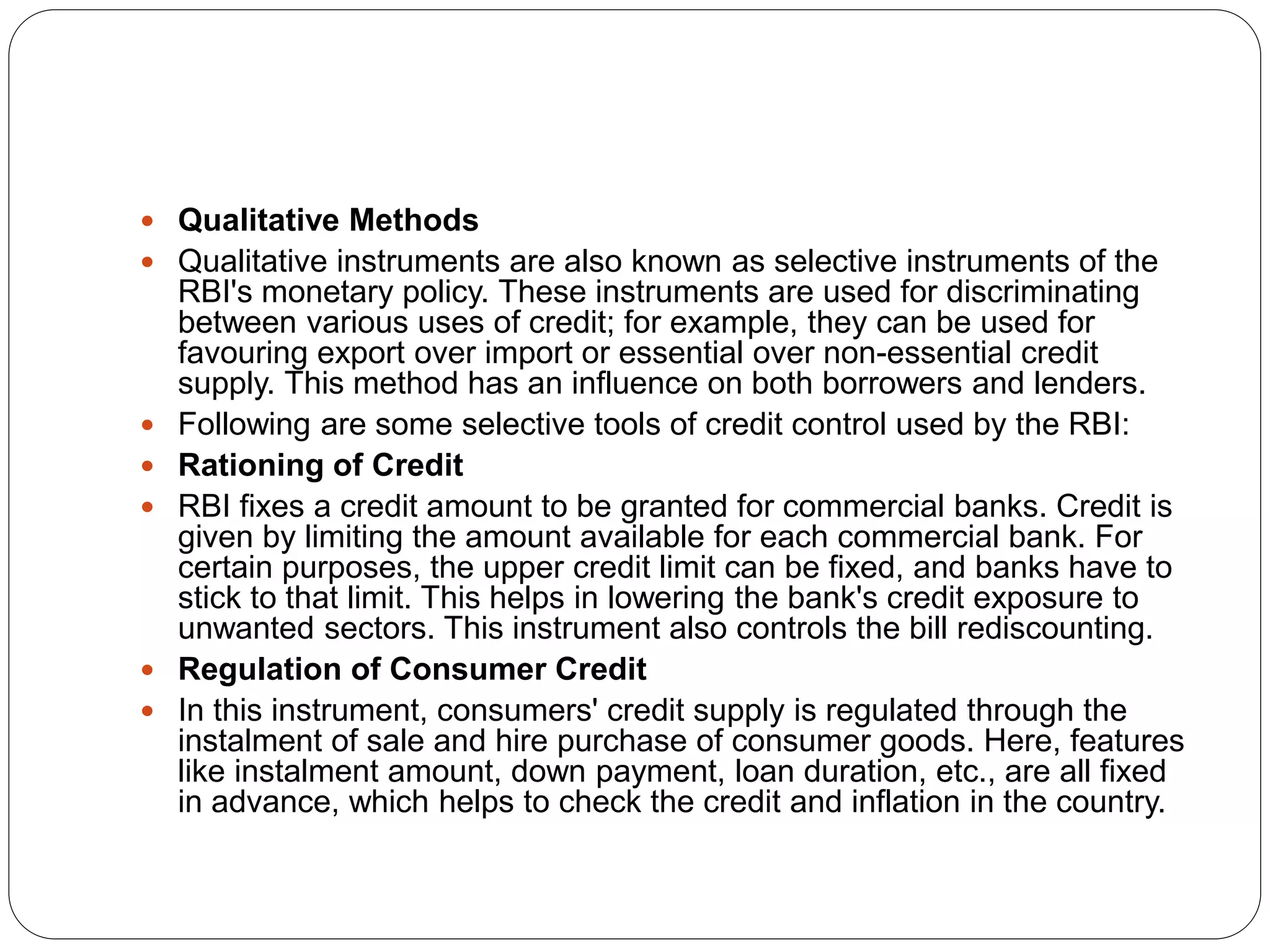  Qualitative Methods
 Qualitative instruments are also known as selective instruments of the
RBI's monetary policy. These instruments are used for discriminating
between various uses of credit; for example, they can be used for
favouring export over import or essential over non-essential credit
supply. This method has an influence on both borrowers and lenders.
 Following are some selective tools of credit control used by the RBI:
 Rationing of Credit
 RBI fixes a credit amount to be granted for commercial banks. Credit is
given by limiting the amount available for each commercial bank. For
certain purposes, the upper credit limit can be fixed, and banks have to
stick to that limit. This helps in lowering the bank's credit exposure to
unwanted sectors. This instrument also controls the bill rediscounting.
 Regulation of Consumer Credit
 In this instrument, consumers' credit supply is regulated through the
instalment of sale and hire purchase of consumer goods. Here, features
like instalment amount, down payment, loan duration, etc., are all fixed
in advance, which helps to check the credit and inflation in the country.
 