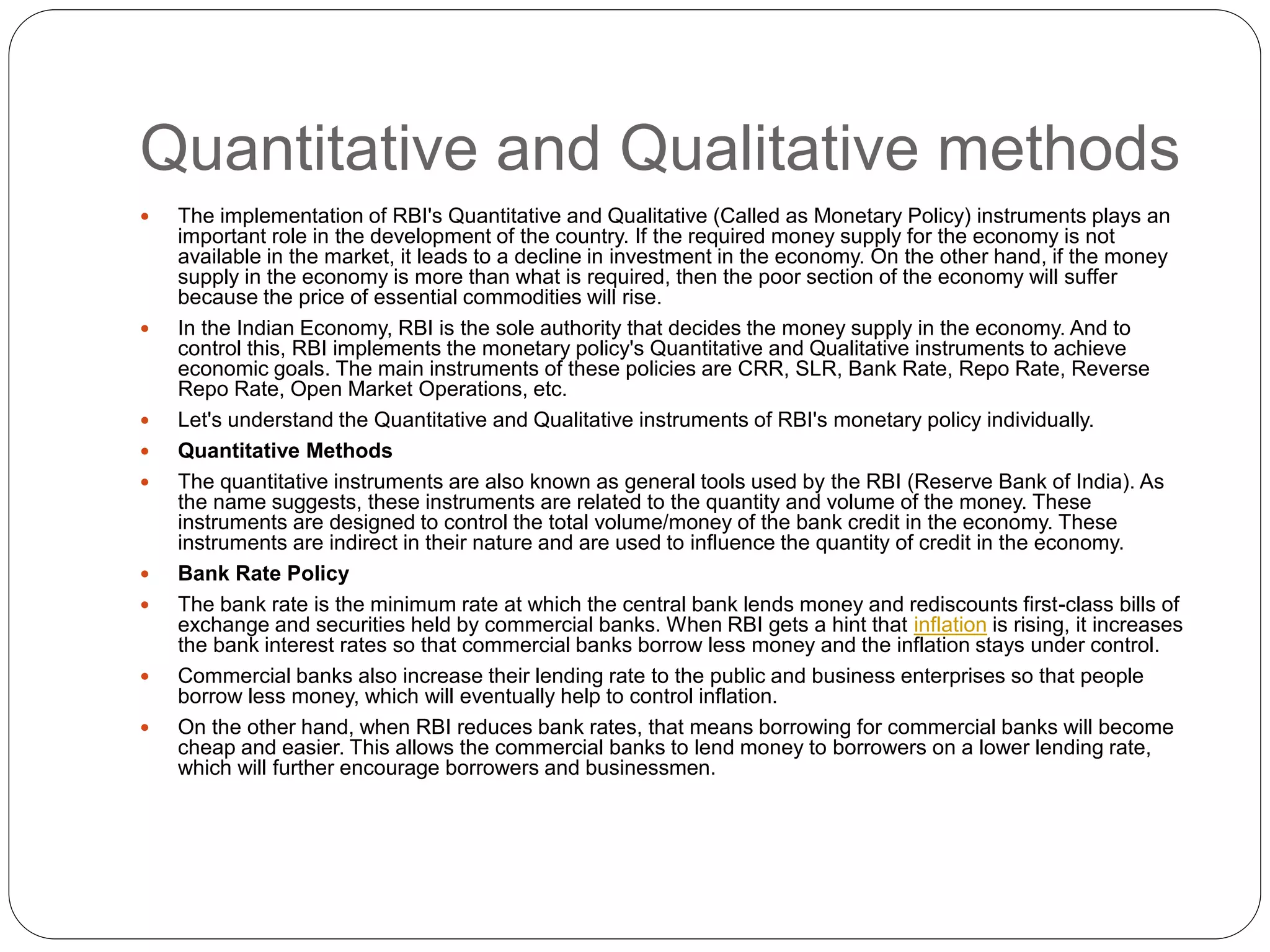 Quantitative and Qualitative methods
 The implementation of RBI's Quantitative and Qualitative (Called as Monetary Policy) instruments plays an
important role in the development of the country. If the required money supply for the economy is not
available in the market, it leads to a decline in investment in the economy. On the other hand, if the money
supply in the economy is more than what is required, then the poor section of the economy will suffer
because the price of essential commodities will rise.
 In the Indian Economy, RBI is the sole authority that decides the money supply in the economy. And to
control this, RBI implements the monetary policy's Quantitative and Qualitative instruments to achieve
economic goals. The main instruments of these policies are CRR, SLR, Bank Rate, Repo Rate, Reverse
Repo Rate, Open Market Operations, etc.
 Let's understand the Quantitative and Qualitative instruments of RBI's monetary policy individually.
 Quantitative Methods
 The quantitative instruments are also known as general tools used by the RBI (Reserve Bank of India). As
the name suggests, these instruments are related to the quantity and volume of the money. These
instruments are designed to control the total volume/money of the bank credit in the economy. These
instruments are indirect in their nature and are used to influence the quantity of credit in the economy.
 Bank Rate Policy
 The bank rate is the minimum rate at which the central bank lends money and rediscounts first-class bills of
exchange and securities held by commercial banks. When RBI gets a hint that inflation is rising, it increases
the bank interest rates so that commercial banks borrow less money and the inflation stays under control.
 Commercial banks also increase their lending rate to the public and business enterprises so that people
borrow less money, which will eventually help to control inflation.
 On the other hand, when RBI reduces bank rates, that means borrowing for commercial banks will become
cheap and easier. This allows the commercial banks to lend money to borrowers on a lower lending rate,
which will further encourage borrowers and businessmen.
 