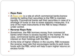  Repo Rate
 A Repo rate is a rate at which commercial banks borrow
money by selling their securities to the RBI to maintain
liquidity. Commercial banks sell their securities in case of a
shortage of funds or due to some statutory measures. It is
one of the main instruments of the RBI to keep inflation
under control.
 Reverse Repo Rate
 Sometimes, the RBI borrows money from commercial
banks when there is excess liquidity in the market. In that
case, commercial banks get benefits by receiving the
interest on their holdings with the RBI.
 At the time of higher inflation in the country, RBI increases
the reverse repo rate that encourages banks to park more
funds with the RBI, which will help it earn higher returns on
excess funds.

 