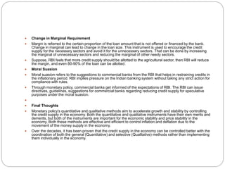  Change in Marginal Requirement
 Margin is referred to the certain proportion of the loan amount that is not offered or financed by the bank.
Change in marginal can lead to change in the loan size. This instrument is used to encourage the credit
supply for the necessary sectors and avoid it for the unnecessary sectors. That can be done by increasing
the marginal of unnecessary sectors and reducing the marginal of other needy sectors.
 Suppose, RBI feels that more credit supply should be allotted to the agricultural sector, then RBI will reduce
the margin, and even 80-90% of the loan can be allotted.
 Moral Suasion
 Moral suasion refers to the suggestions to commercial banks from the RBI that helps in restraining credits in
the inflationary period. RBI implies pressure on the Indian banking system without taking any strict action for
compliance with rules.
 Through monetary policy, commercial banks get informed of the expectations of RBI. The RBI can issue
directives, guidelines, suggestions for commercial banks regarding reducing credit supply for speculative
purposes under the moral suasion.

 Final Thoughts
 Monetary policy's quantitative and qualitative methods aim to accelerate growth and stability by controlling
the credit supply in the economy. Both the quantitative and qualitative instruments have their own merits and
demerits, but both of the instruments are important for the economic stability and price stability in the
economy. Both these methods are effective and efficient to control inflation and deflation due to the
movement of the money supply in the economy.
 Over the decades, it has been proven that the credit supply in the economy can be controlled better with the
coordination of both the general (Quantitative) and selective (Qualitative) methods rather than implementing
them individually in the economy.
 