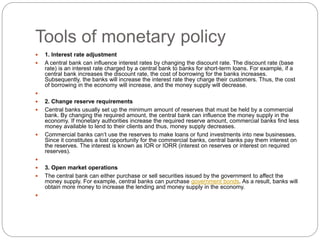 Tools of monetary policy
 1. Interest rate adjustment
 A central bank can influence interest rates by changing the discount rate. The discount rate (base
rate) is an interest rate charged by a central bank to banks for short-term loans. For example, if a
central bank increases the discount rate, the cost of borrowing for the banks increases.
Subsequently, the banks will increase the interest rate they charge their customers. Thus, the cost
of borrowing in the economy will increase, and the money supply will decrease.

 2. Change reserve requirements
 Central banks usually set up the minimum amount of reserves that must be held by a commercial
bank. By changing the required amount, the central bank can influence the money supply in the
economy. If monetary authorities increase the required reserve amount, commercial banks find less
money available to lend to their clients and thus, money supply decreases.
 Commercial banks can’t use the reserves to make loans or fund investments into new businesses.
Since it constitutes a lost opportunity for the commercial banks, central banks pay them interest on
the reserves. The interest is known as IOR or IORR (interest on reserves or interest on required
reserves).

 3. Open market operations
 The central bank can either purchase or sell securities issued by the government to affect the
money supply. For example, central banks can purchase government bonds. As a result, banks will
obtain more money to increase the lending and money supply in the economy.

 