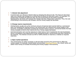  1. Interest rate adjustment
 A central bank can influence interest rates by changing the discount rate. The discount rate (base
rate) is an interest rate charged by a central bank to banks for short-term loans. For example, if a
central bank increases the discount rate, the cost of borrowing for the banks increases.
Subsequently, the banks will increase the interest rate they charge their customers. Thus, the cost
of borrowing in the economy will increase, and the money supply will decrease.

 2. Change reserve requirements
 Central banks usually set up the minimum amount of reserves that must be held by a commercial
bank. By changing the required amount, the central bank can influence the money supply in the
economy. If monetary authorities increase the required reserve amount, commercial banks find less
money available to lend to their clients and thus, money supply decreases.
 Commercial banks can’t use the reserves to make loans or fund investments into new businesses.
Since it constitutes a lost opportunity for the commercial banks, central banks pay them interest on
the reserves. The interest is known as IOR or IORR (interest on reserves or interest on required
reserves).

 3. Open market operations
 The central bank can either purchase or sell securities issued by the government to affect the
money supply. For example, central banks can purchase government bonds. As a result, banks will
obtain more money to increase the lending and money supply in the economy.

 