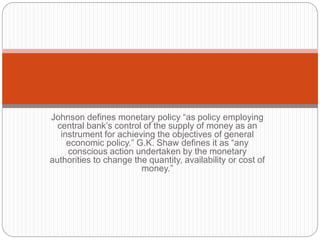 Johnson defines monetary policy “as policy employing
central bank’s control of the supply of money as an
instrument for achieving the objectives of general
economic policy.” G.K. Shaw defines it as “any
conscious action undertaken by the monetary
authorities to change the quantity, availability or cost of
money.”
 