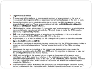  Legal Reserve Ratios
 The commercial banks have to keep a certain amount of reserve assets in the form of
reserve cash. Some portion of these cash reserves is their total assets in the form of cash.
 To maintain liquidity and to control credit in the economy, the RBI also keeps a certain
amount of cash reserves. These reserve ratios are known as SLR (Statutory Liquidity
Ratio) and CRR (Cash Reserve Ratio).
 CRR refers to a certain percentage of commercial bank's net demand and time liability that
commercial banks have to maintain with the RBI at all times. In India, the CRR remains
between 3-15 per cent by the law.
 SLR refers to a certain percentage of reserves to be maintained in the form of gold and
foreign securities. In India, SLR remains 25-40% by the law.
 Any changes in SLR and CRR bring out the change in the position of commercial banks.
 Open Market Operations (OMO)
 The sale and purchase of security in the long run/short run by the RBI in the money market is
known as open market operations. This is a popular instrument of the RBI's monetary
policy.
 To influence the term and structure of the interest rate and to stabilize the market for
government securities, etc., the RBI uses OMO, and this operation is also used to wipe out
the shortage of money in the money market.
 If RBI sells securities in the money market, private and commercial banks and even
individuals buy it. This leads to a reduction in the existing money supply as money gets
transferred from commercial banks to the RBI. On the other hand, when RBI buys securities
from the commercial banks, the commercial banks that sell receive the amount they had
invested in RBI before.
 There are certain factors that affect OMOwhich include underdeveloped securities market,
excess reserves with the commercial banks, indebtedness of the commercial banks, etc.
 