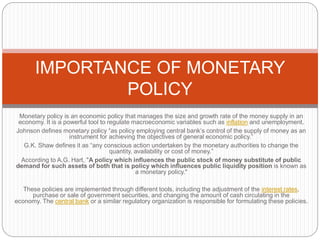 Monetary policy is an economic policy that manages the size and growth rate of the money supply in an
economy. It is a powerful tool to regulate macroeconomic variables such as inflation and unemployment.
Johnson defines monetary policy “as policy employing central bank’s control of the supply of money as an
instrument for achieving the objectives of general economic policy.”
G.K. Shaw defines it as “any conscious action undertaken by the monetary authorities to change the
quantity, availability or cost of money.”
According to A.G. Hart, "A policy which influences the public stock of money substitute of public
demand for such assets of both that is policy which influences public liquidity position is known as
a monetary policy."
These policies are implemented through different tools, including the adjustment of the interest rates,
purchase or sale of government securities, and changing the amount of cash circulating in the
economy. The central bank or a similar regulatory organization is responsible for formulating these policies.
IMPORTANCE OF MONETARY
POLICY
 