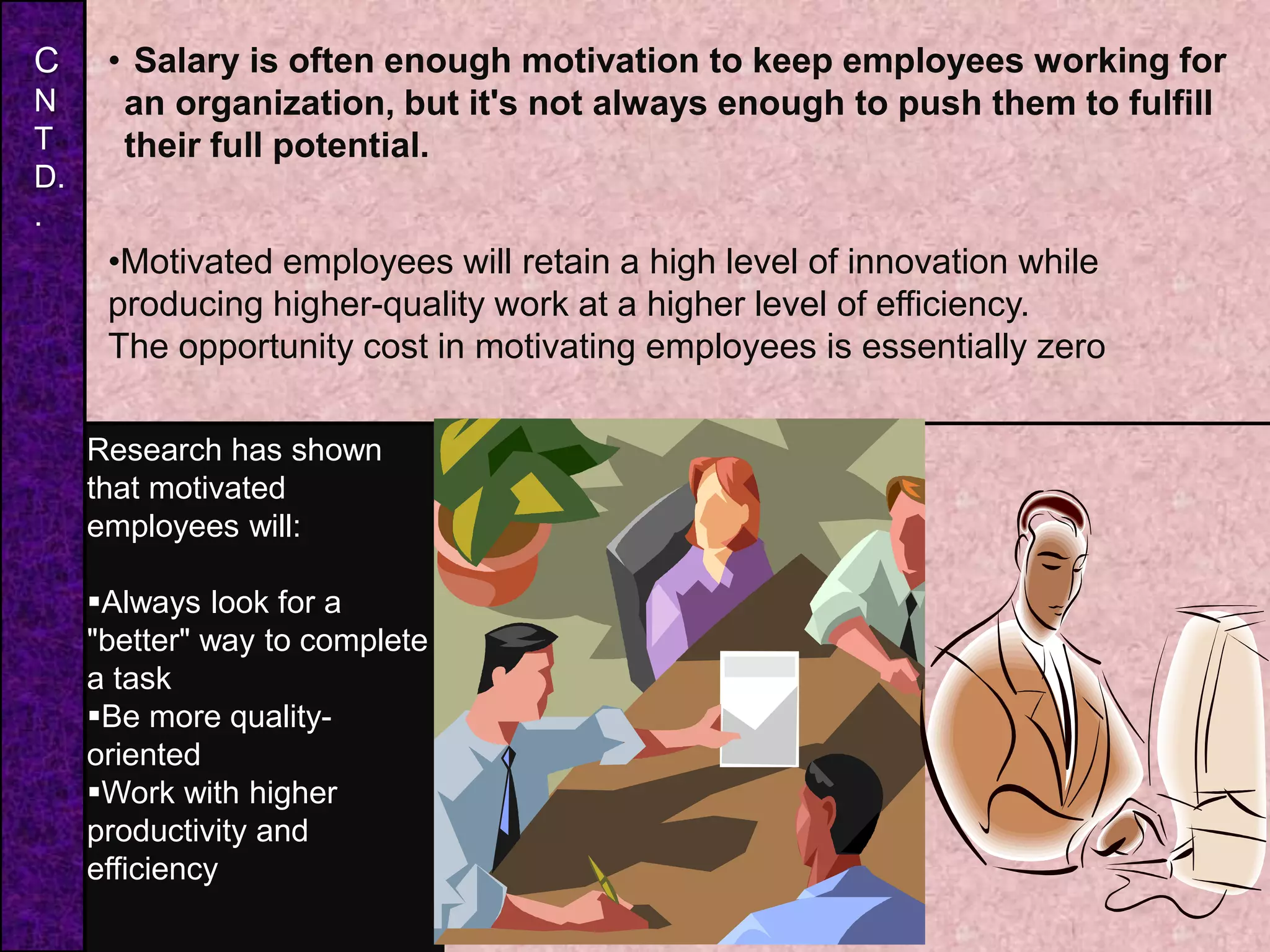• Salary is often enough motivation to keep employees working for
an organization, but it's not always enough to push them to fulfill
their full potential.
S
•Motivated employees will retain a high level of innovation while
producing higher-quality work at a higher level of efficiency.
The opportunity cost in motivating employees is essentially zero
Research has shown
that motivated
employees will:
Always look for a
"better" way to complete
a task
Be more quality-
oriented
Work with higher
productivity and
efficiency
C
N
T
D.
.
 