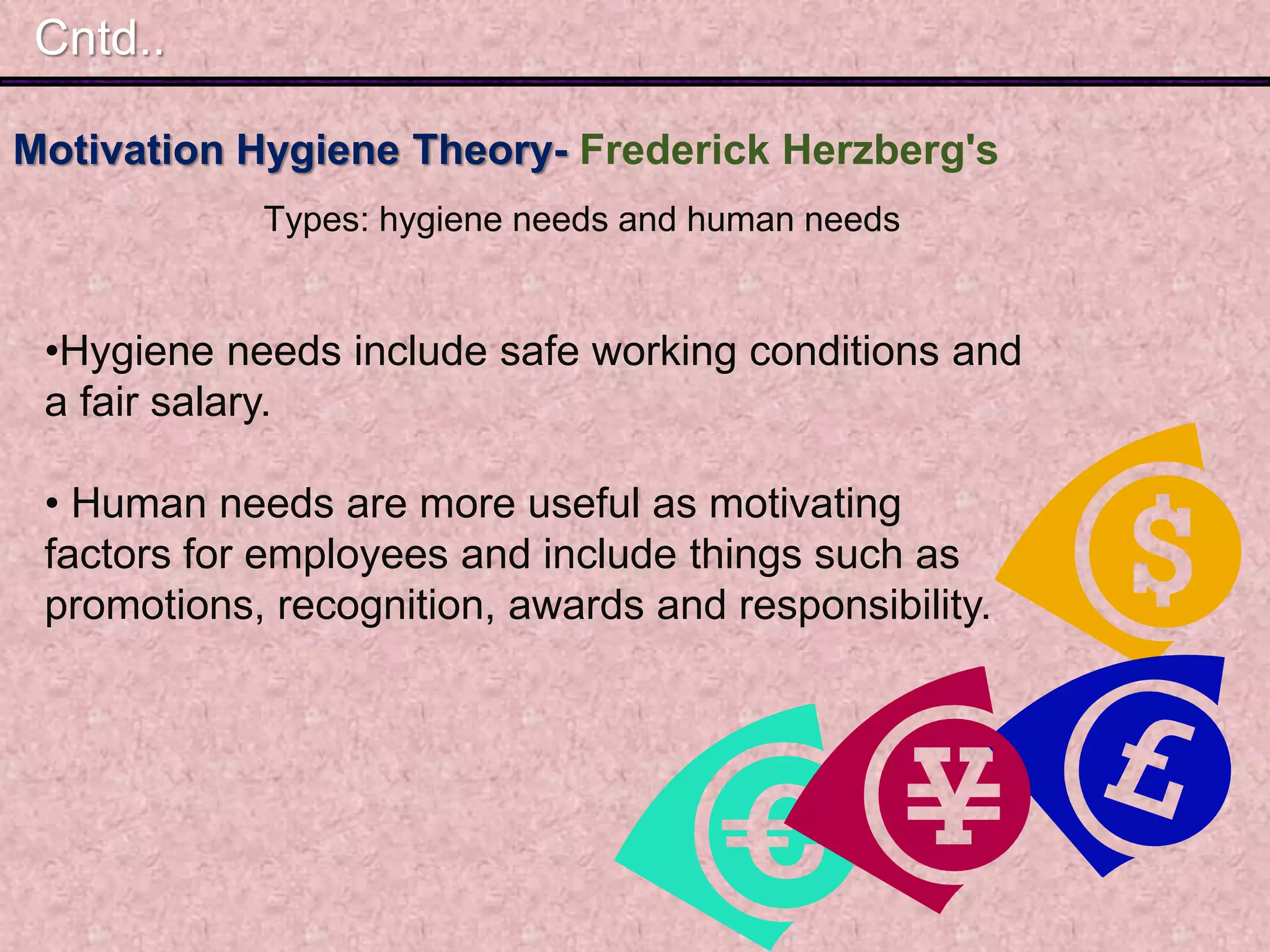 Motivation Hygiene Theory- Frederick Herzberg's
Types: hygiene needs and human needs
Cntd..
•Hygiene needs include safe working conditions and
a fair salary.
• Human needs are more useful as motivating
factors for employees and include things such as
promotions, recognition, awards and responsibility.
 