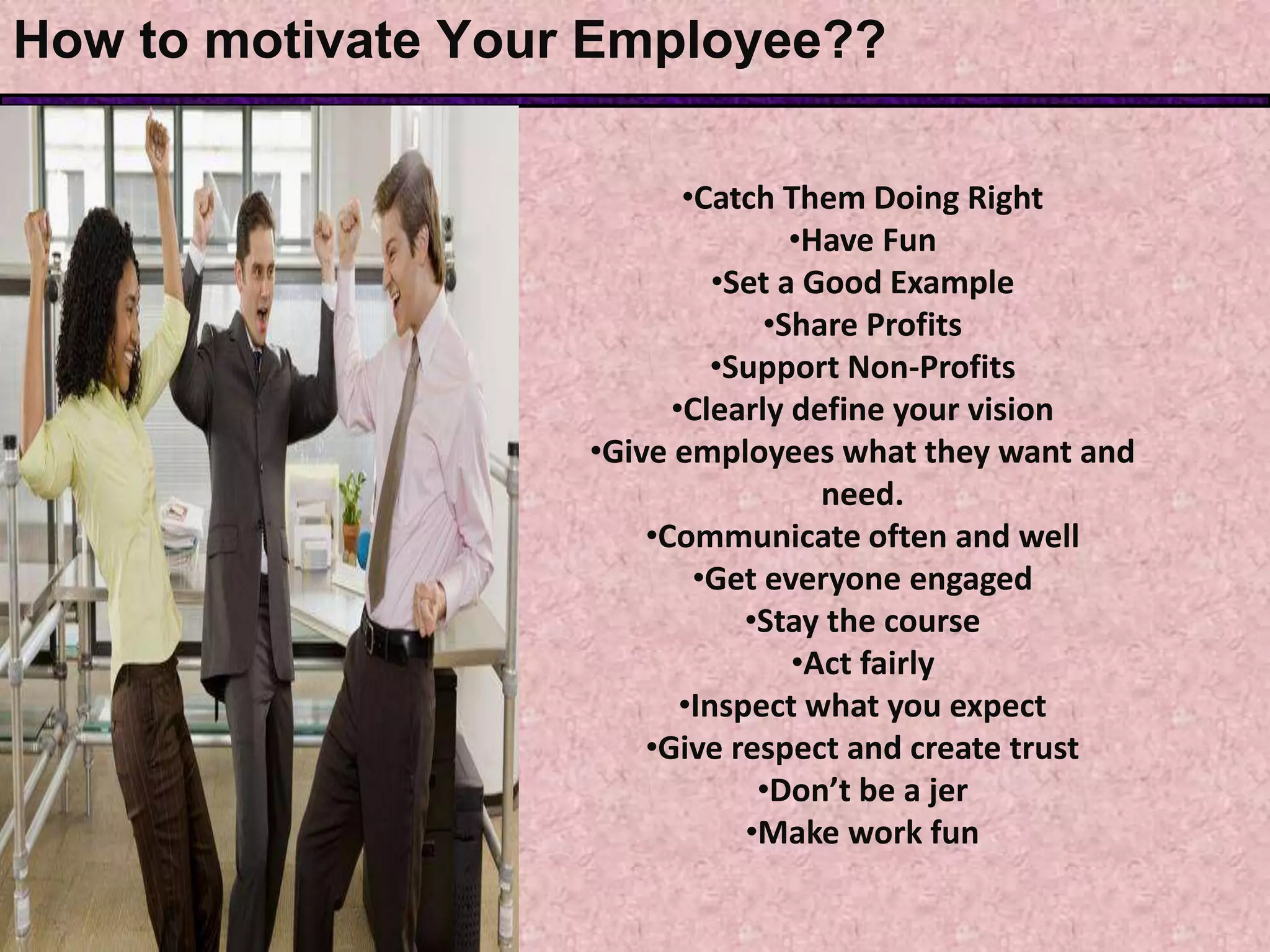 How to motivate Your Employee??
•Catch Them Doing Right
•Have Fun
•Set a Good Example
•Share Profits
•Support Non-Profits
•Clearly define your vision
•Give employees what they want and
need.
•Communicate often and well
•Get everyone engaged
•Stay the course
•Act fairly
•Inspect what you expect
•Give respect and create trust
•Don’t be a jer
•Make work fun
 