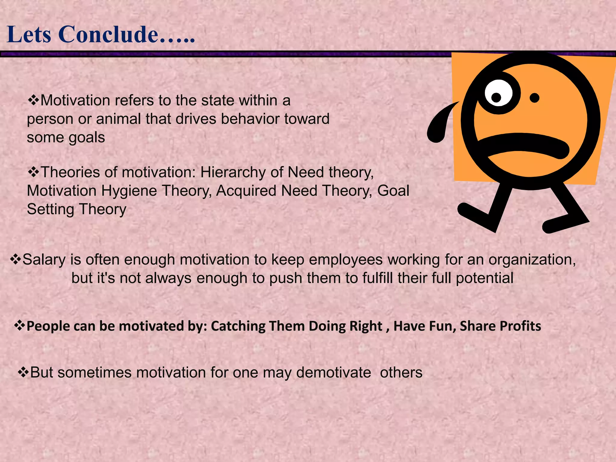Lets Conclude…..
Salary is often enough motivation to keep employees working for an organization,
but it's not always enough to push them to fulfill their full potential
Motivation refers to the state within a
person or animal that drives behavior toward
some goals
Theories of motivation: Hierarchy of Need theory,
Motivation Hygiene Theory, Acquired Need Theory, Goal
Setting Theory
People can be motivated by: Catching Them Doing Right , Have Fun, Share Profits
But sometimes motivation for one may demotivate others
 