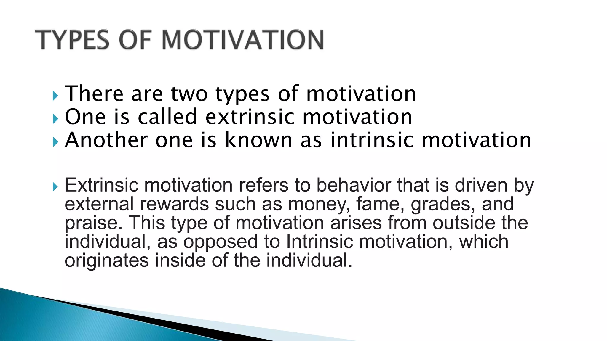  There are two types of motivation
 One is called extrinsic motivation
 Another one is known as intrinsic motivation
 Extrinsic motivation refers to behavior that is driven by
external rewards such as money, fame, grades, and
praise. This type of motivation arises from outside the
individual, as opposed to Intrinsic motivation, which
originates inside of the individual.
 