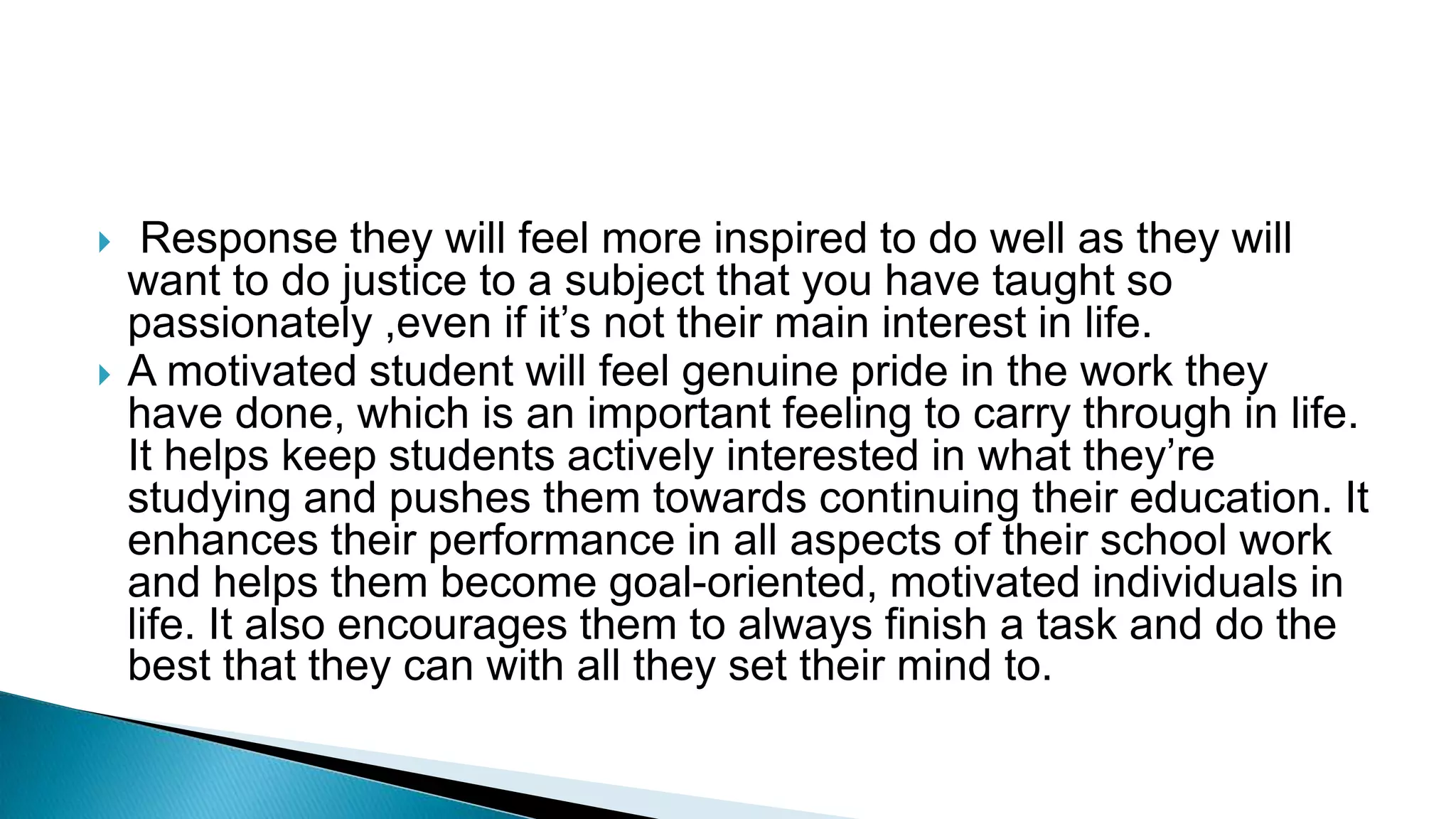  Response they will feel more inspired to do well as they will
want to do justice to a subject that you have taught so
passionately ,even if it’s not their main interest in life.
 A motivated student will feel genuine pride in the work they
have done, which is an important feeling to carry through in life.
It helps keep students actively interested in what they’re
studying and pushes them towards continuing their education. It
enhances their performance in all aspects of their school work
and helps them become goal-oriented, motivated individuals in
life. It also encourages them to always finish a task and do the
best that they can with all they set their mind to.
 