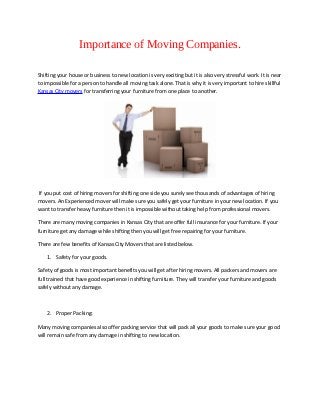 Importance of Moving Companies.

Shifting your house or business to new location is very exciting but it is also very stressful work. It is near
to impossible for a person to handle all moving task alone. That is why it is very important to hire skillful
Kansas City movers for transferring your furniture from one place to another.




If you put cost of hiring movers for shifting one side you surely see thousands of advantages of hiring
movers. An Experienced mover will make sure you safely get your furniture in your new location. If you
want to transfer heavy furniture then it is impossible without taking help from professional movers.

There are many moving companies in Kansas City that are offer full insurance for your furniture. If your
furniture get any damage while shifting then you will get free repairing for your furniture.

There are few benefits of Kansas City Movers that are listed below.

    1. Safety for your goods.

Safety of goods is most important benefits you will get after hiring movers. All packers and movers are
full trained that have good experience in shifting furniture. They will transfer your furniture and goods
safely without any damage.



    2. Proper Packing:

Many moving companies also offer packing service that will pack all your goods to make sure your good
will remain safe from any damage in shifting to new location.
 