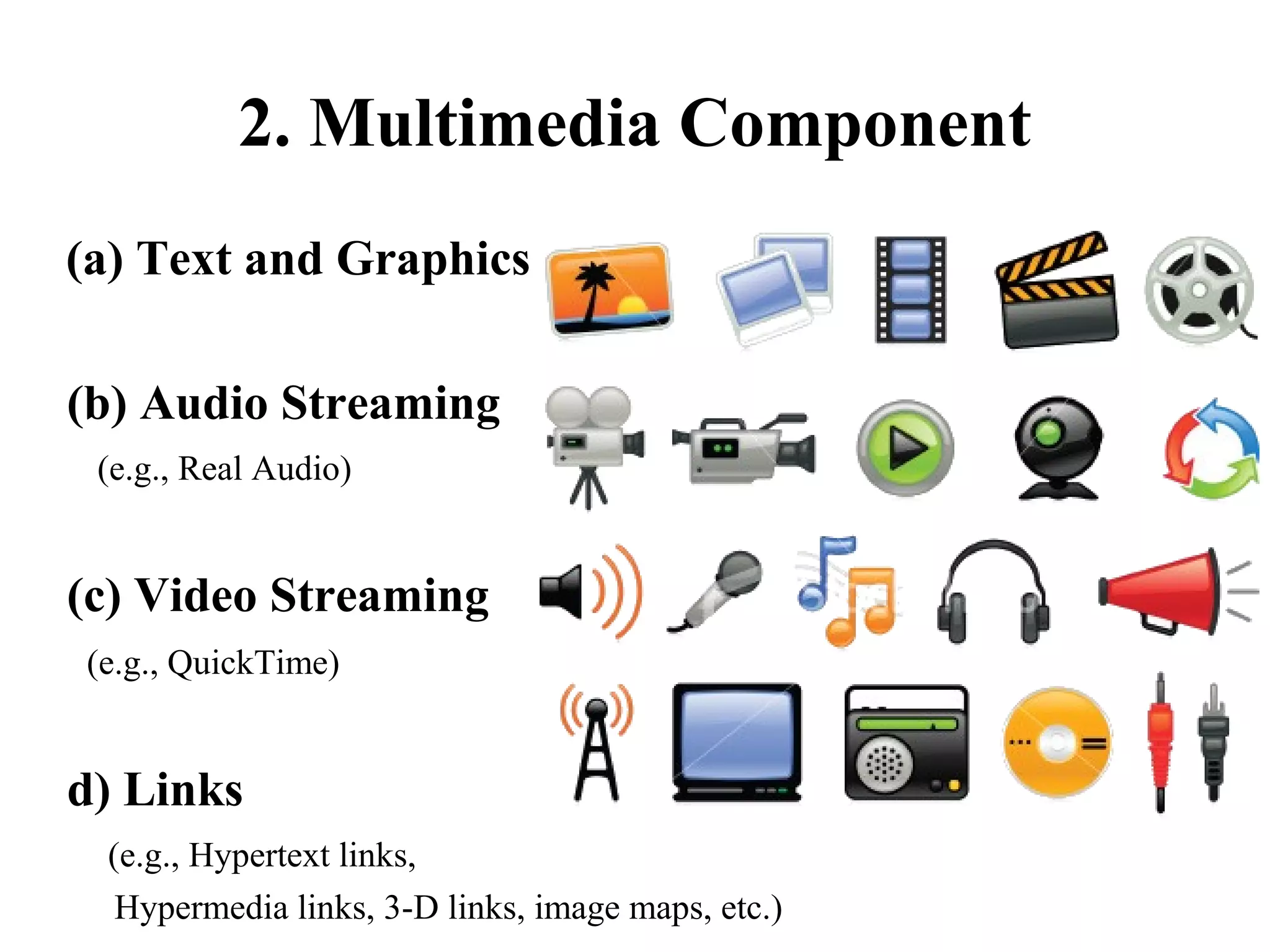 2. Multimedia Component
(a) Text and Graphics
(b) Audio Streaming
(e.g., Real Audio)

(c) Video Streaming
(e.g., QuickTime)

d) Links
(e.g., Hypertext links,
Hypermedia links, 3-D links, image maps, etc.)

 
