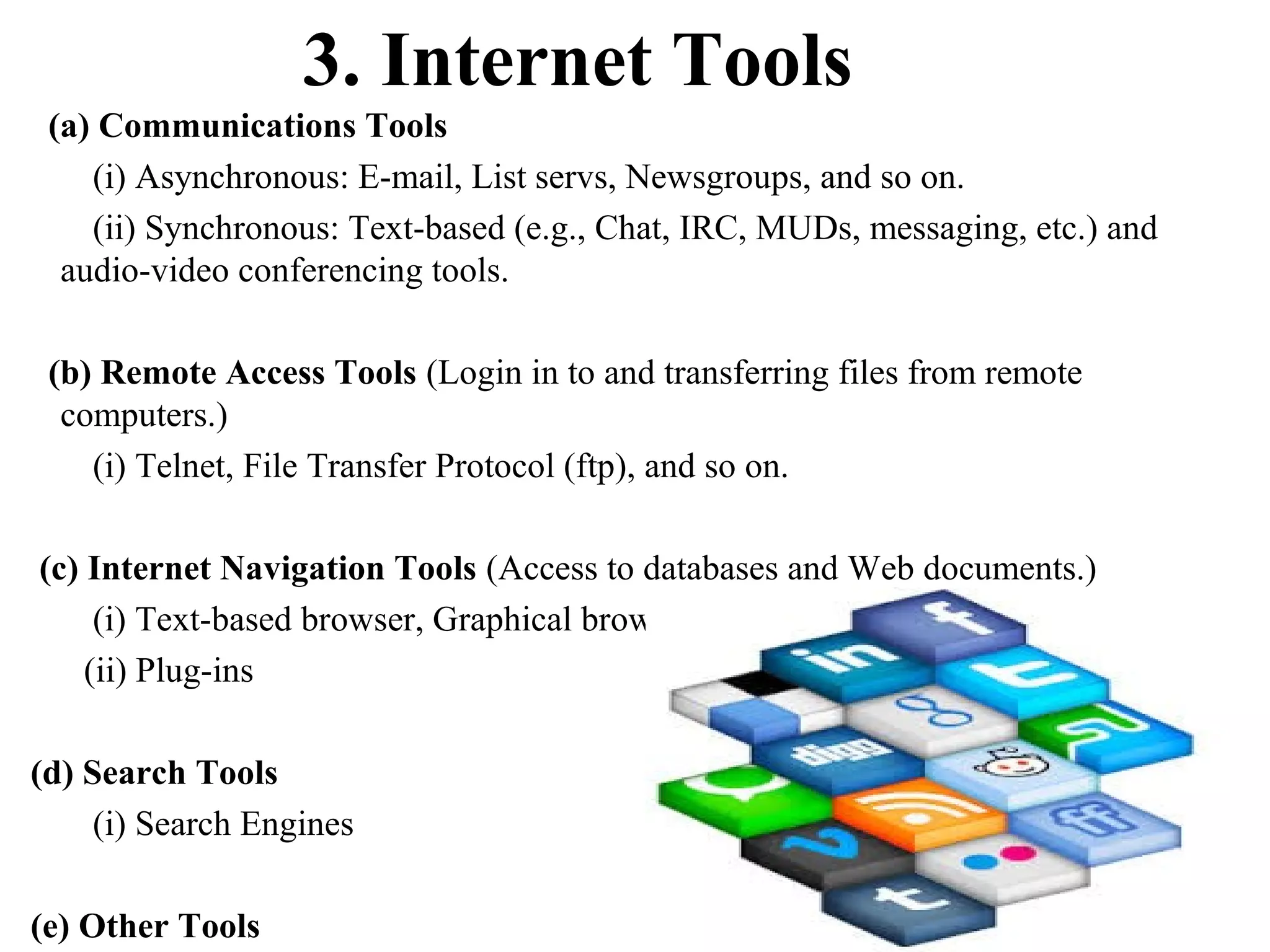 3. Internet Tools
(a) Communications Tools
(i) Asynchronous: E-mail, List servs, Newsgroups, and so on.
(ii) Synchronous: Text-based (e.g., Chat, IRC, MUDs, messaging, etc.) and
audio-video conferencing tools.
(b) Remote Access Tools (Login in to and transferring files from remote
computers.)
(i) Telnet, File Transfer Protocol (ftp), and so on.
(c) Internet Navigation Tools (Access to databases and Web documents.)
(i) Text-based browser, Graphical browser, VRML browser, and so on.
(ii) Plug-ins
(d) Search Tools
(i) Search Engines
(e) Other Tools

 