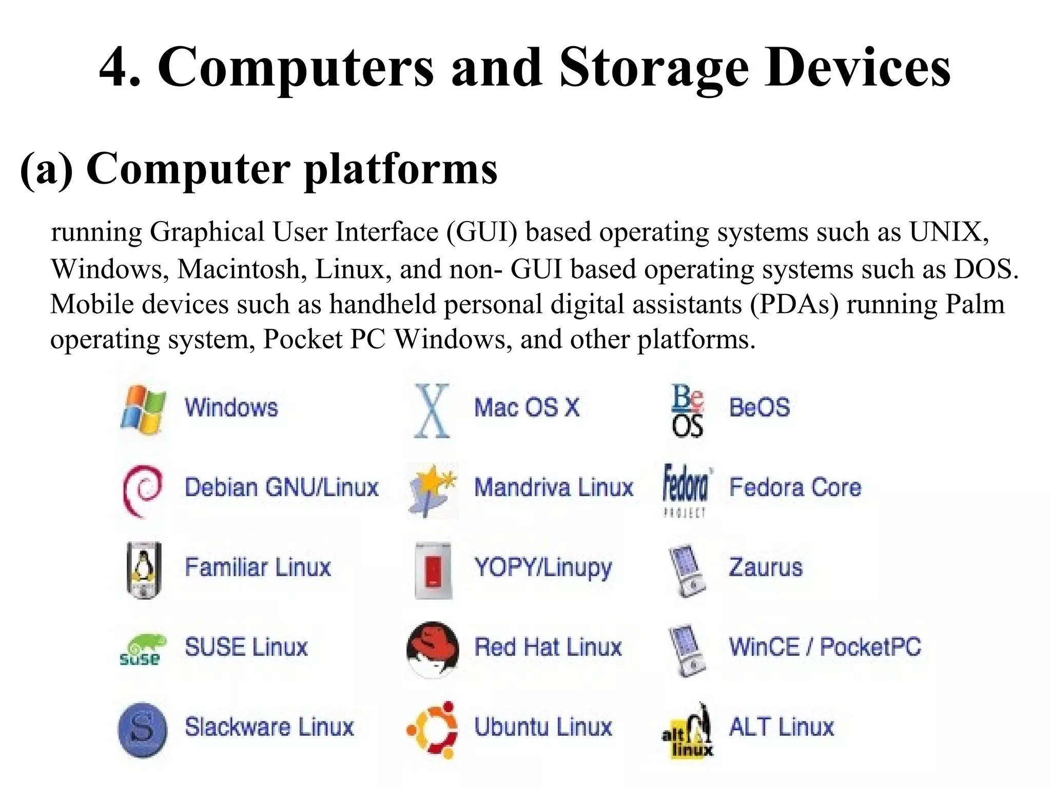 4. Computers and Storage Devices
(a) Computer platforms
running Graphical User Interface (GUI) based operating systems such as UNIX,
Windows, Macintosh, Linux, and non- GUI based operating systems such as DOS.
Mobile devices such as handheld personal digital assistants (PDAs) running Palm
operating system, Pocket PC Windows, and other platforms.

 