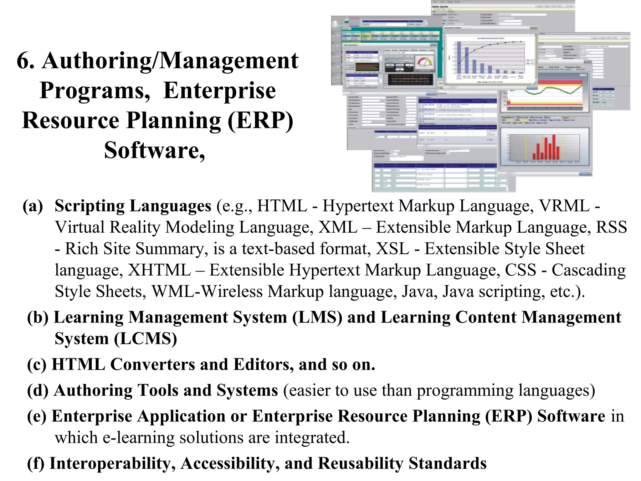 6. Authoring/Management
Programs, Enterprise
Resource Planning (ERP)
Software,
(a) Scripting Languages (e.g., HTML - Hypertext Markup Language, VRML Virtual Reality Modeling Language, XML – Extensible Markup Language, RSS
- Rich Site Summary, is a text-based format, XSL - Extensible Style Sheet
language, XHTML – Extensible Hypertext Markup Language, CSS - Cascading
Style Sheets, WML-Wireless Markup language, Java, Java scripting, etc.).
(b) Learning Management System (LMS) and Learning Content Management
System (LCMS)
(c) HTML Converters and Editors, and so on.
(d) Authoring Tools and Systems (easier to use than programming languages)
(e) Enterprise Application or Enterprise Resource Planning (ERP) Software in
which e-learning solutions are integrated.
(f) Interoperability, Accessibility, and Reusability Standards

 