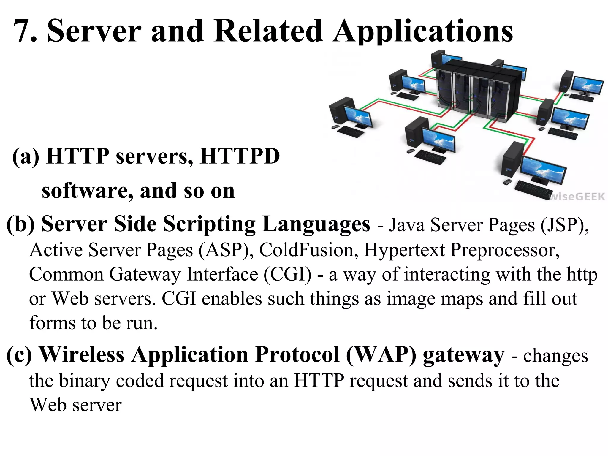 7. Server and Related Applications

(a) HTTP servers, HTTPD
software, and so on
(b) Server Side Scripting Languages - Java Server Pages (JSP),
Active Server Pages (ASP), ColdFusion, Hypertext Preprocessor,
Common Gateway Interface (CGI) - a way of interacting with the http
or Web servers. CGI enables such things as image maps and fill out
forms to be run.

(c) Wireless Application Protocol (WAP) gateway - changes
the binary coded request into an HTTP request and sends it to the
Web server

 