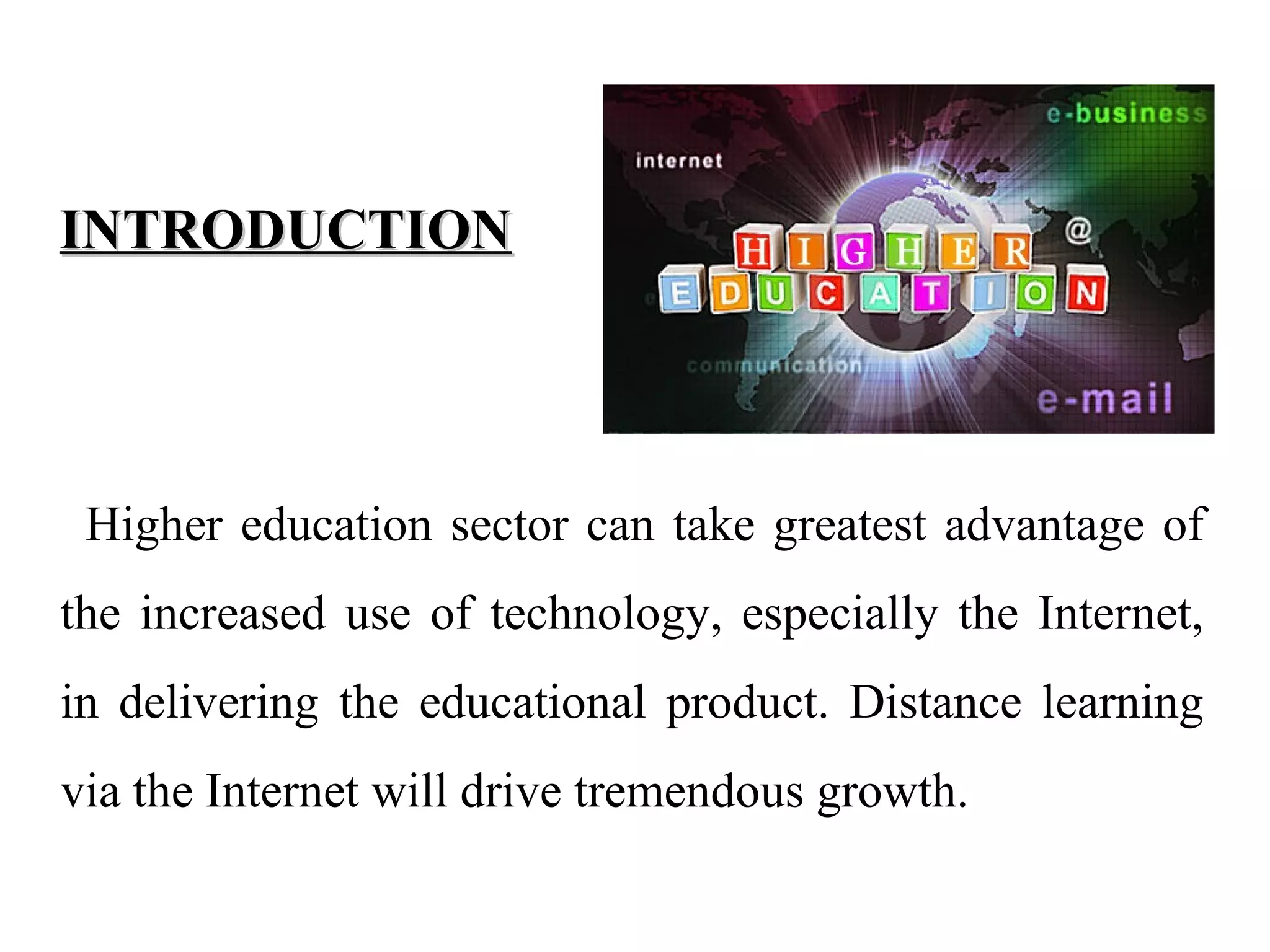 INTRODUCTION

Higher education sector can take greatest advantage of
the increased use of technology, especially the Internet,
in delivering the educational product. Distance learning
via the Internet will drive tremendous growth.

 