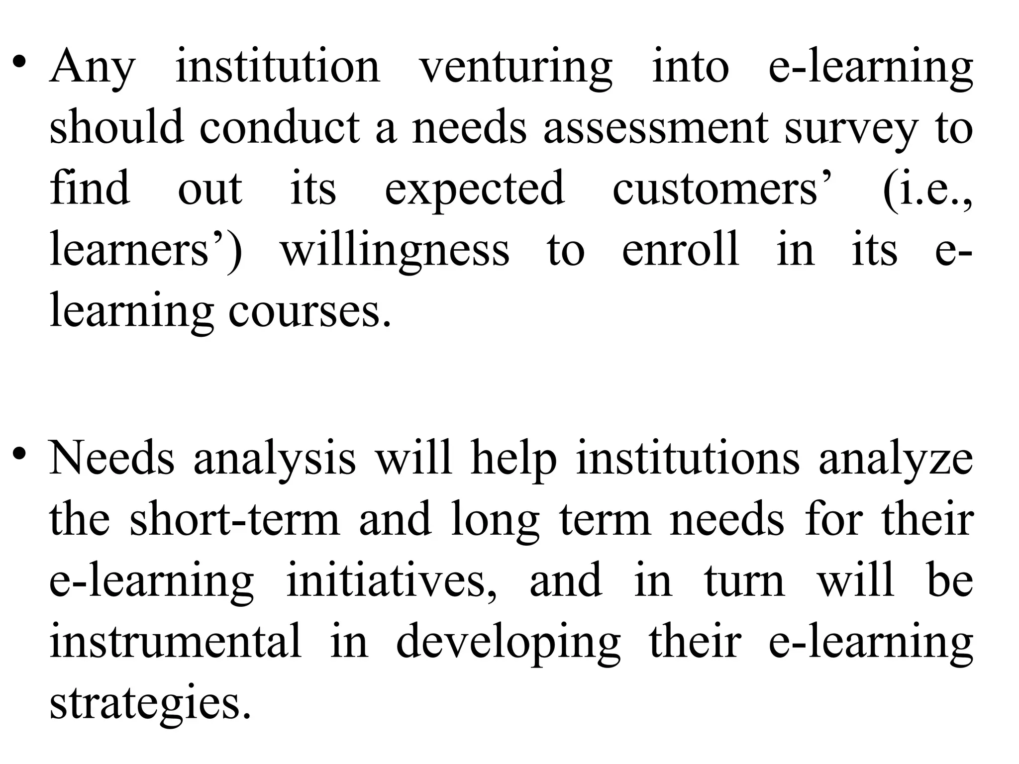 • Any institution venturing into e-learning
should conduct a needs assessment survey to
find out its expected customers’ (i.e.,
learners’) willingness to enroll in its elearning courses.
• Needs analysis will help institutions analyze
the short-term and long term needs for their
e-learning initiatives, and in turn will be
instrumental in developing their e-learning
strategies.

 