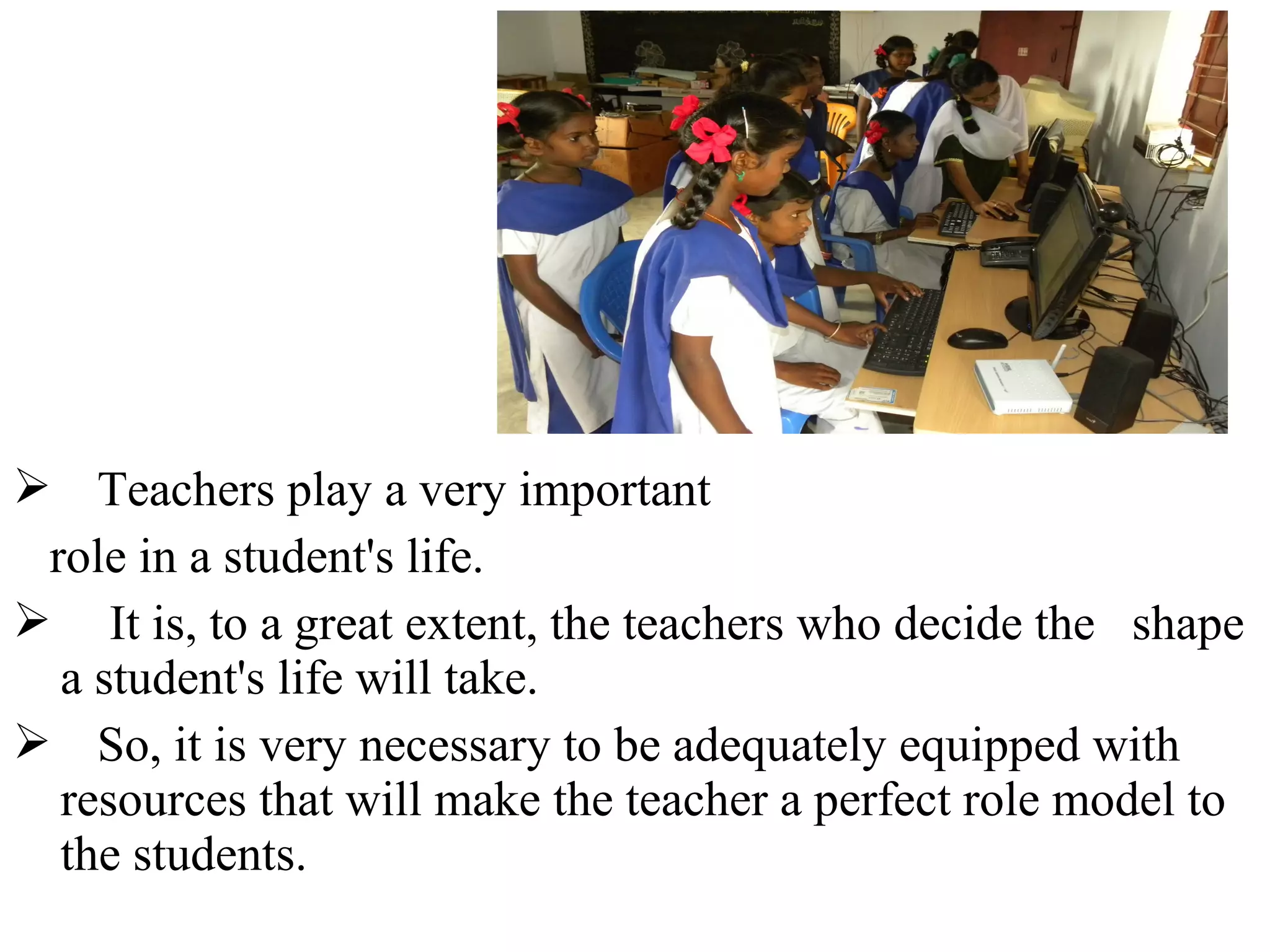  Teachers play a very important
role in a student's life.
 It is, to a great extent, the teachers who decide the shape
a student's life will take.
 So, it is very necessary to be adequately equipped with
resources that will make the teacher a perfect role model to
the students.

 