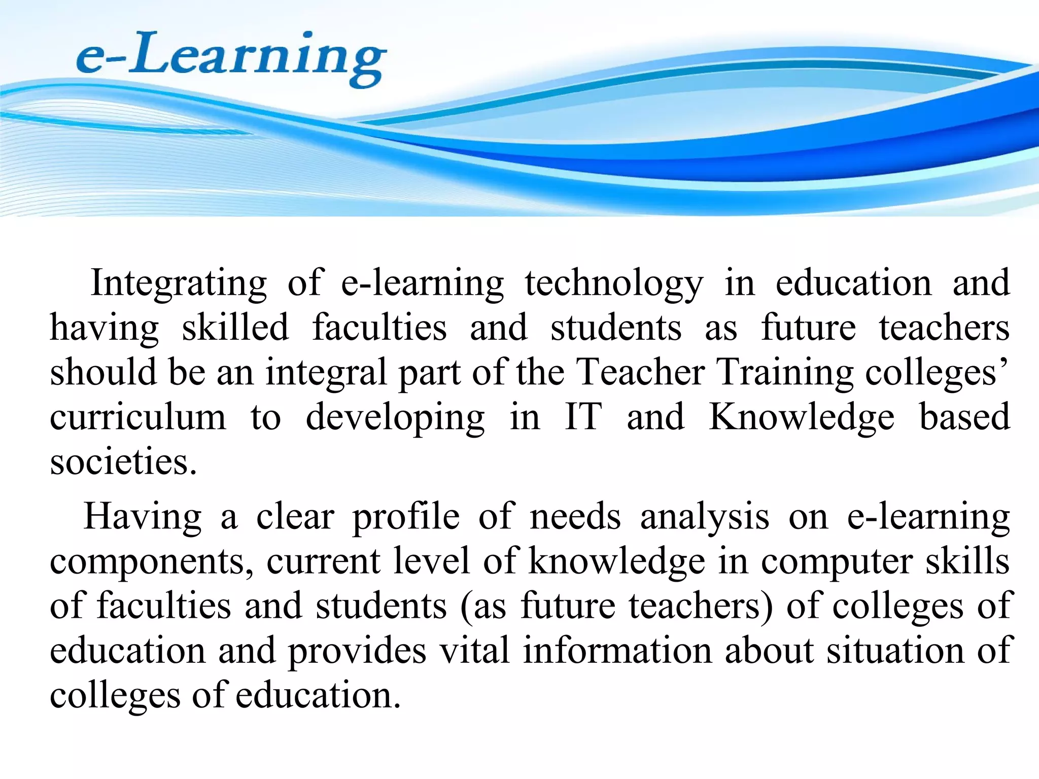 Integrating of e-learning technology in education and
having skilled faculties and students as future teachers
should be an integral part of the Teacher Training colleges’
curriculum to developing in IT and Knowledge based
societies.
Having a clear profile of needs analysis on e-learning
components, current level of knowledge in computer skills
of faculties and students (as future teachers) of colleges of
education and provides vital information about situation of
colleges of education.

 