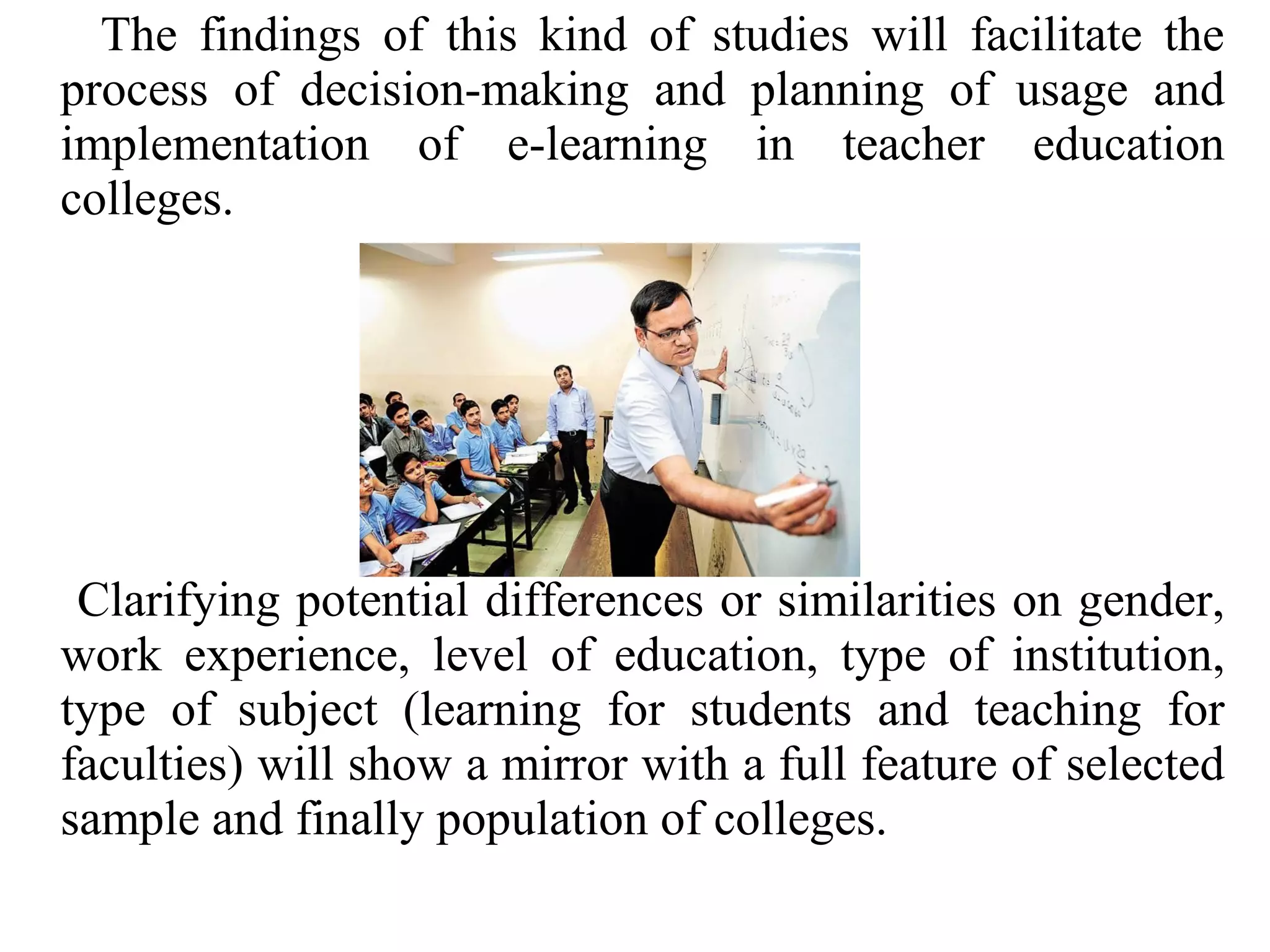 The findings of this kind of studies will facilitate the
process of decision-making and planning of usage and
implementation of e-learning in teacher education
colleges.

Clarifying potential differences or similarities on gender,
work experience, level of education, type of institution,
type of subject (learning for students and teaching for
faculties) will show a mirror with a full feature of selected
sample and finally population of colleges.

 