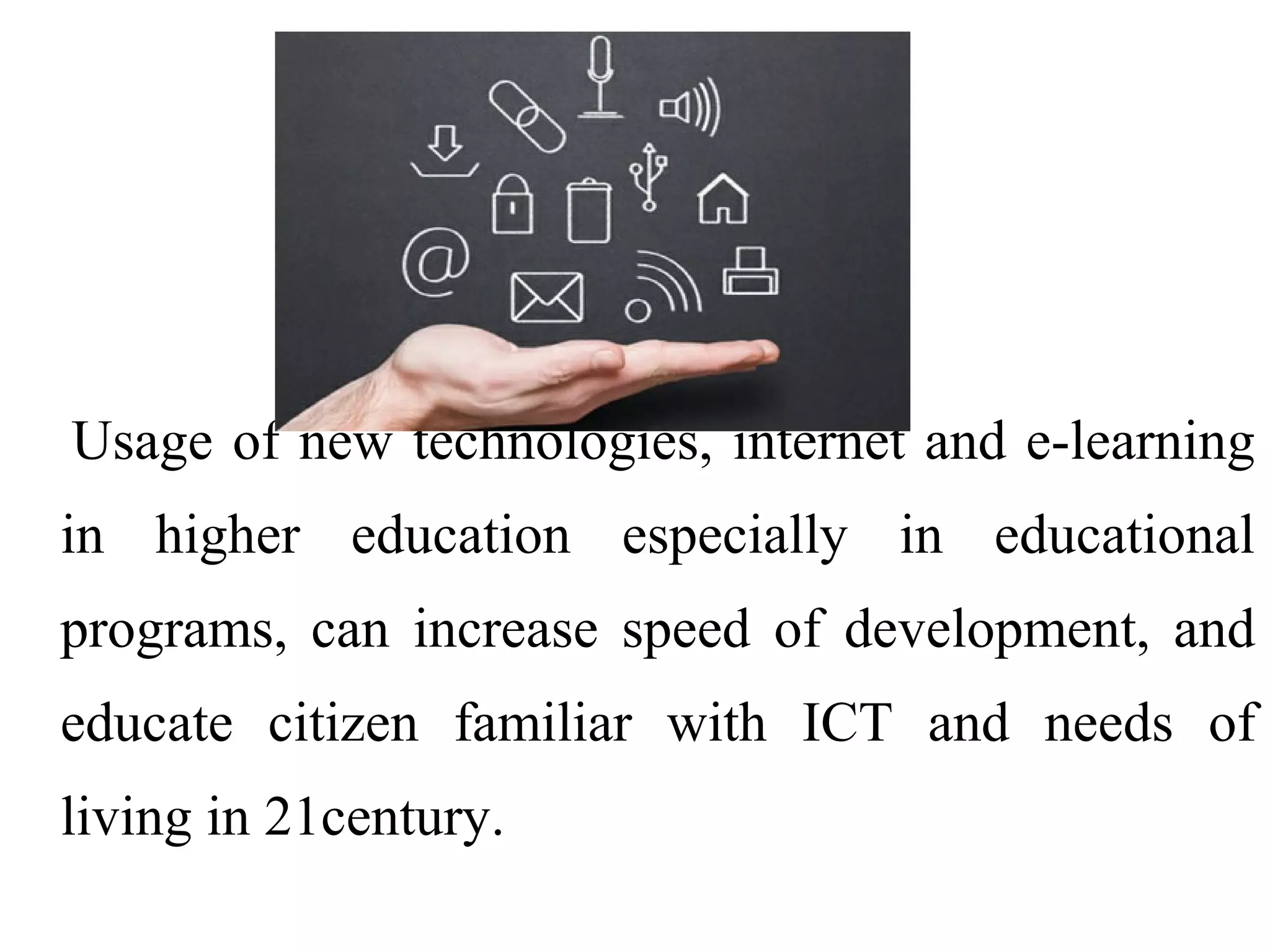 Usage of new technologies, internet and e-learning
in higher education especially in educational
programs, can increase speed of development, and
educate citizen familiar with ICT and needs of
living in 21century.

 