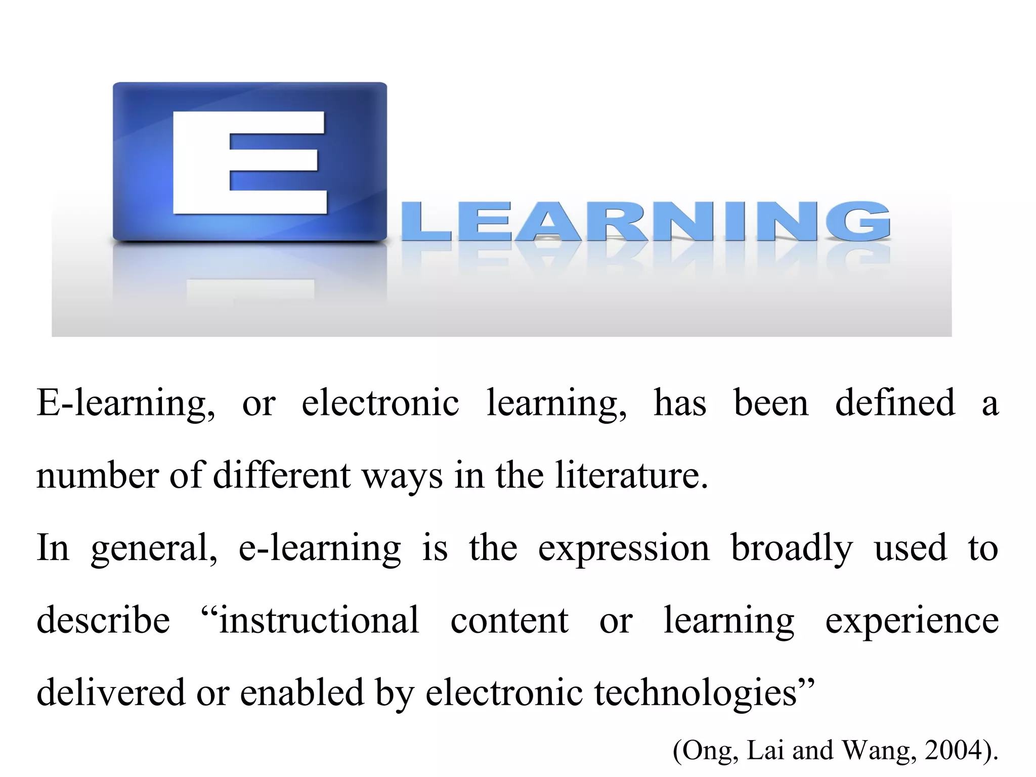 E-learning, or electronic learning, has been defined a
number of different ways in the literature.
In general, e-learning is the expression broadly used to
describe “instructional content or learning experience
delivered or enabled by electronic technologies”
(Ong, Lai and Wang, 2004).

 