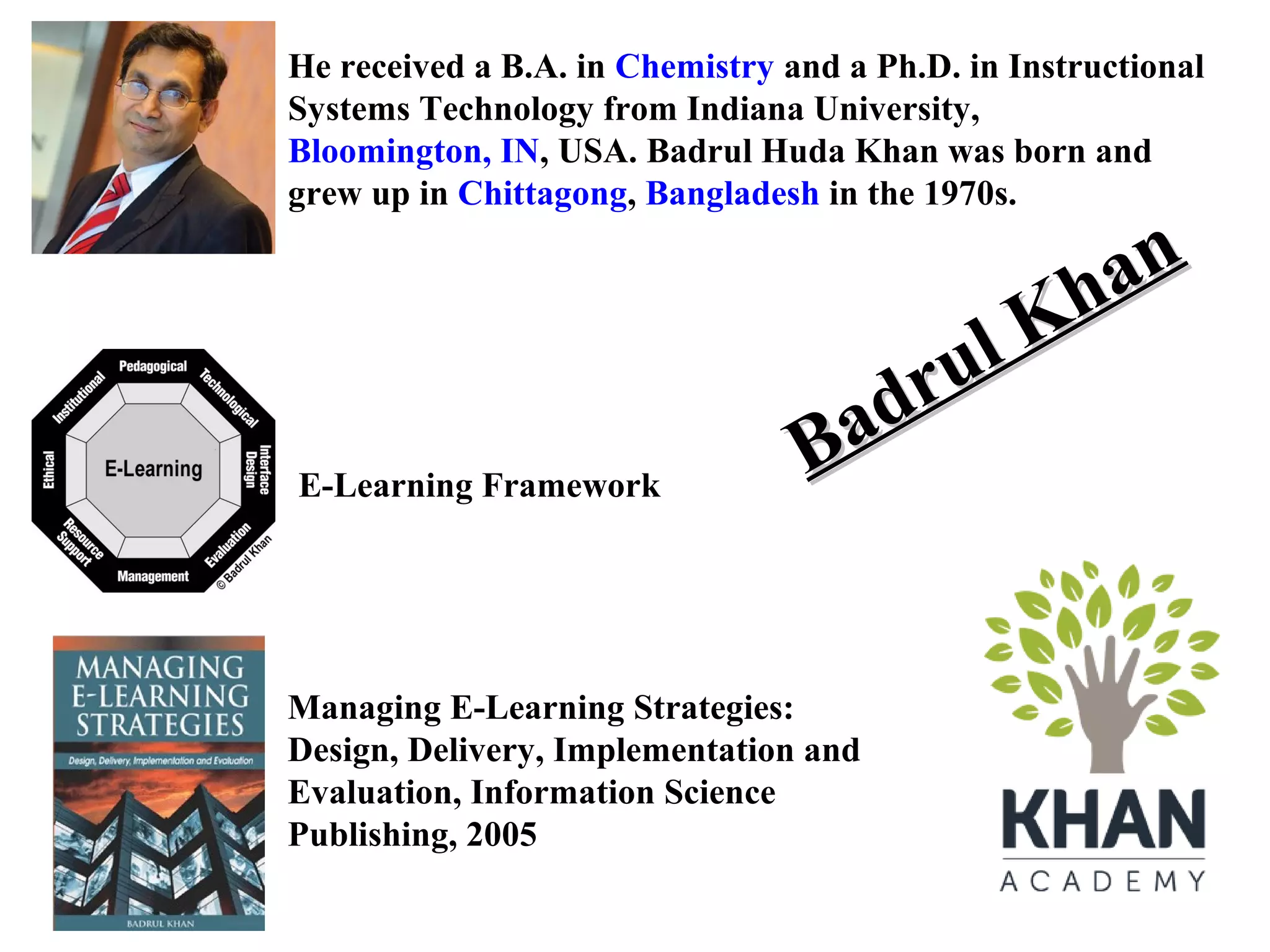 He received a B.A. in Chemistry and a Ph.D. in Instructional
Systems Technology from Indiana University, Bloomington, IN,
USA. Badrul Huda Khan was born and grew up in Chittagong,
Bangladesh in the 1970s.

E-Learning Framework

an
Kh
ul
dr
Ba

Managing E-Learning Strategies:
Design, Delivery, Implementation and
Evaluation, Information Science
Publishing, 2005

 