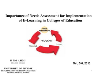 Importance of Needs Assessment for Implementation
of E-Learning in Colleges of Education

H. Md. AZIMI
RESEARCH SCHOLAR

Oct, 5-6, 2013

UNIVERSITY OF MYSORE
DEPARTMENT OF STUDIES IN EDUCATION
MANASAGANGOTRI, MYSORE

1

 