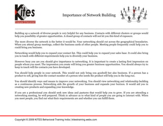 Importance of Network Building



Building up a network of diverse people is very helpful for any business. Contacts with different clusters or groups would
help you possibility of greater opportunities. A closed group of contacts will not let you this kind of exposure.

The more diverse the network is the better it would be. Your networking should cut across the geographical boundaries.
When you attend group meetings, collect the business cards of other people. Meeting people frequently could help you to
could bring you business.

Networking would help you to expand your contact list. This could help you to expand your sales base. It could also bring
you in touch with different requirements help you to diversify your business.

However busy you are you should give importance to networking. It is important to create a lasting first impression on
people whom you meet. The impression you create will bring you greater business opportunities. You should always try to
keep in touch will the contacts you have developed.

You should help people in your network. This would not only bring you goodwill but also business. If a person has a
product to sell, giving him the contact number of a person who needs the product will help you in the long run.

You should identify ways and means to improve your networking. You should view networking and relationship building
as a continuous process. Networking aids the growth of your business and expands your horizon. It would aid you in
creating new products and expanding your knowledge.

If you are a professional you should seek new ideas and pastures that would help you to grow. If you are attending a
networking meeting, be well prepared. Think in advance as to what kind of people you are going to interact with. When
you meet people, you find out what their requirements are and whether you can fulfill them.




Copyright © 2009 KITES Behavioral Training India | kitestraining.webs.com
 